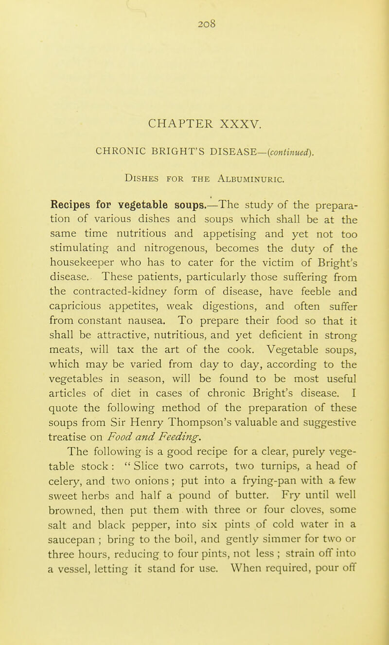 CHAPTER XXXV. CHRONIC BRIGHT'S DISEASE—{continued). Dishes for the Albuminuric. Recipes for vegetable soups.—The study of the prepara- tion of various dishes and soups which shall be at the same time nutritious and appetising and yet not too stimulating and nitrogenous, becomes the duty of the housekeeper who has to cater for the victim of Bright's disease. These patients, particularly those suffering from the contracted-kidney form of disease, have feeble and capricious appetites, weak digestions, and often suffer from constant nausea. To prepare their food so that it shall be attractive, nutritious, and yet deficient in strong meats, will tax the art of the cook. Vegetable soups, which may be varied from day to day, according to the vegetables in season, will be found to be most useful articles of diet in cases of chronic Bright's disease. I quote the following method of the preparation of these soups from Sir Henry Thompson's valuable and suggestive treatise on Food and Feeding. The following is a good recipe for a clear, purely vege- table stock :  Slice two carrots, two turnips, a head of celery, and two onions; put into a frying-pan with a few sweet herbs and half a pound of butter. Fry until well browned, then put them with three or four cloves, some salt and black pepper, into six pints of cold water in a saucepan ; bring to the boil, and gently simmer for two or three hours, reducing to four pints, not less ; strain off into a vessel, letting it stand for use. When required, pour off
