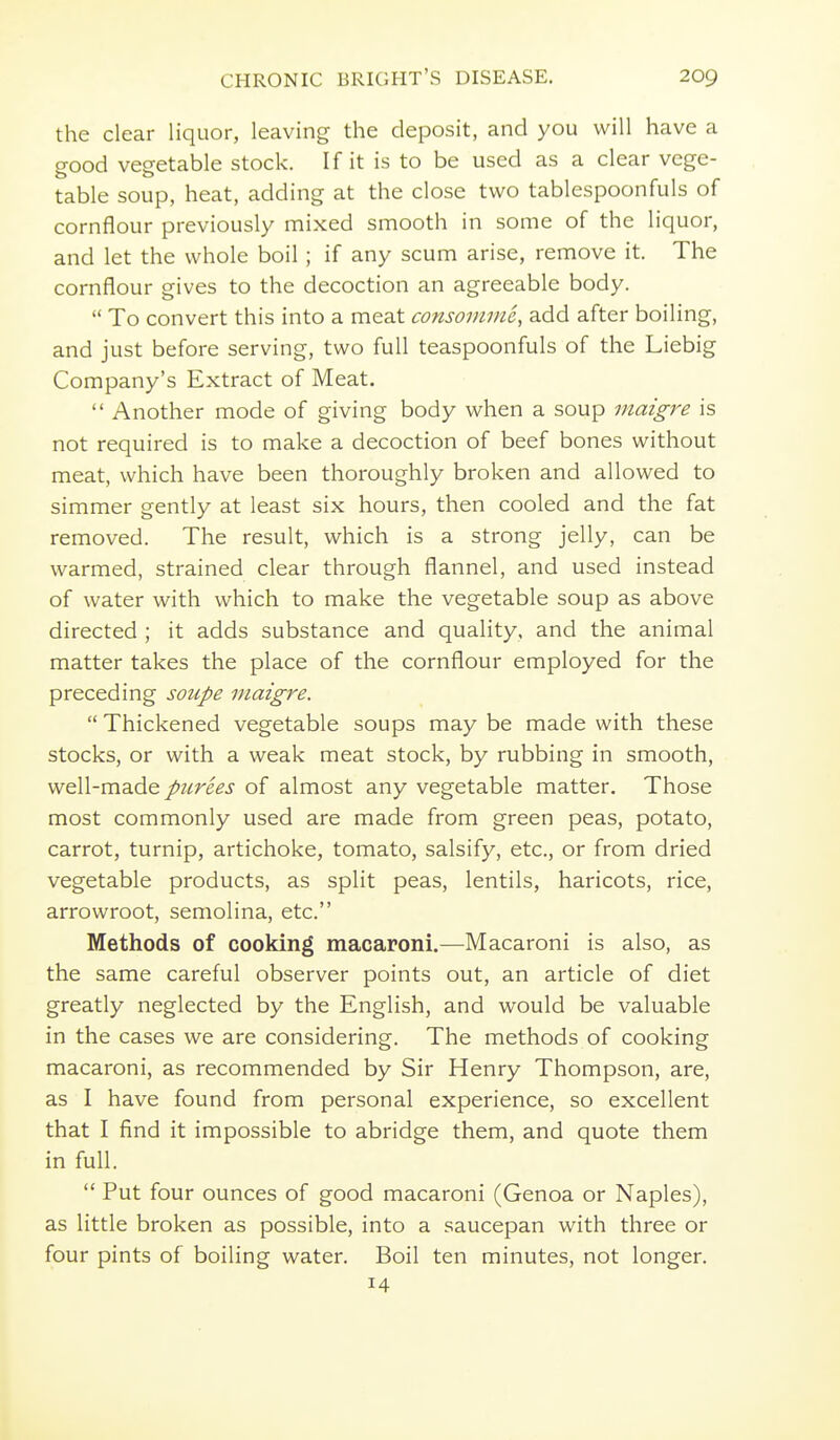 the clear liquor, leaving the deposit, and you will have a good vegetable stock. If it is to be used as a clear vege- table soup, heat, adding at the close two tablespoonfuls of cornflour previously mixed smooth in some of the liquor, and let the whole boil; if any scum arise, remove it. The cornflour gives to the decoction an agreeable body.  To convert this into a meat consomvie, add after boiling, and just before serving, two full teaspoonfuls of the Liebig Company's Extract of Meat.  Another mode of giving body when a soup maigre is not required is to make a decoction of beef bones without meat, which have been thoroughly broken and allowed to simmer gently at least six hours, then cooled and the fat removed. The result, which is a strong jelly, can be warmed, strained clear through flannel, and used instead of water with which to make the vegetable soup as above directed ; it adds substance and quality, and the animal matter takes the place of the cornflour employed for the preceding soupe maigre.  Thickened vegetable soups may be made with these stocks, or with a weak meat stock, by rubbing in smooth, weW-madQ picrees of almost any vegetable matter. Those most commonly used are made from green peas, potato, carrot, turnip, artichoke, tomato, salsify, etc., or from dried vegetable products, as split peas, lentils, haricots, rice, arrowroot, semolina, etc. Methods of cooking macaroni.—Macaroni is also, as the same careful observer points out, an article of diet greatly neglected by the English, and would be valuable in the cases we are considering. The methods of cooking macaroni, as recommended by Sir Henry Thompson, are, as I have found from personal experience, so excellent that I find it impossible to abridge them, and quote them in full.  Put four ounces of good macaroni (Genoa or Naples), as little broken as possible, into a saucepan with three or four pints of boiling water. Boil ten minutes, not longer. 14