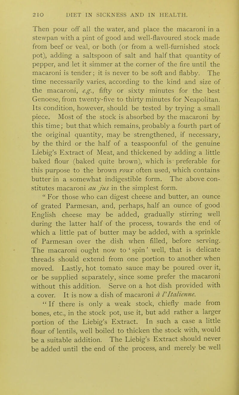 Then pour off all the water, and place the macaroni in a stewpan with a pint of good and well-flavoured stock made from beef or veal, or both (or from a well-furnished stock pot), adding a saltspoon of salt and half that quantity of pepper, and let it simmer at the corner of the fire until the macaroni is tender; it is never to be soft and flabby. The time necessarily varies, according to the kind and size of the macaroni, e.g., fifty or sixty minutes for the best Genoese, from twenty-five to thirty minutes for Neapolitan. Its condition, however, should be tested by trying a small piece. Most of the stock is absorbed by the macaroni by this time; but that which remains, probably a fourth part of the original quantity, may be strengthened, if necessary, by the third or the half of a teaspoonful of the genuine Liebig's Extract of Meat, and thickened by adding a little baked flour (baked quite brown), which is' preferable for this purpose to the brown roiix often used, which contains butter in a somewhat indigestible form. The above con- stitutes macaroni au jus in the simplest form.  For those who can digest cheese and butter, an ounce of grated Parmesan, and, perhaps, half an ounce of good English cheese may be added, gradually stirring well during the latter half of the process, towards the end of which a little pat of butter may be added, with a sprinkle of Parmesan over the dish when filled, before serving. The macaroni ought now to ' spin' well, that is delicate threads should extend from one portion to another when moved. Lastly, hot tomato sauce may be poured over it, or be supplied separately, since some prefer the macaroni without this addition. Serve on a hot dish provided with a cover. It is now a dish of macaroni a Vltalienne.  If there is only a weak stock, chiefly made from bones, etc., in the stock pot, use it, but add rather a larger portion of the Liebig's Extract. In such a case a little flour of lentils, well boiled to thicken the stock with, would be a suitable addition. The Liebig's Extract should never be added until the end of the process, and merely be well