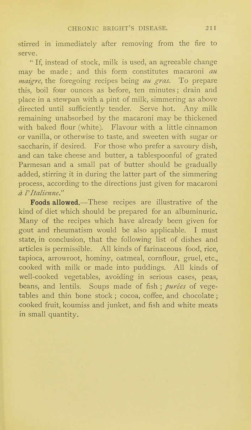 stirred in immediately after removing from the fire to serve.  If, instead of stock, milk is used, an agreeable change may be made; and this form constitutes macaroni au maigre, the foregoing recipes being au gras. To prepare this, boil four ounces as before, ten minutes; drain and place in a stewpan with a pint of milk, simmering as above directed until sufficiently tender. Serve hot. Any milk remaining unabsorbed by the macaroni may be thickened with baked flour (white). Flavour with a little cinnamon or vanilla, or otherwise to taste, and sweeten with sugar or saccharin, if desired. For those who prefer a savoury dish, and can take cheese and butter, a tablespoonful of grated Parmesan and a small pat of butter should be gradually added, stirring it in during the latter part of the simmering process, according to the directions just given for macaroni d VItalienne Foods allowed.—These recipes are illustrative of the kind of diet which should be prepared for an albuminuric. Many of the recipes which have already been given for gout and rheumatism would be also applicable. I must state, in conclusion, that the following list of dishes and articles is permissible. All kinds of farinaceous food, rice, tapioca, arrowroot, hominy, oatmeal, cornflour, gruel, etc., cooked with milk or made into puddings. All kinds of well-cooked vegetables, avoiding in serious cases, peas, beans, and lentils. Soups made of fish ; purees of vege- tables and thin bone stock ; cocoa, coffee, and chocolate ; cooked fruit, koumiss and junket, and fish and white meats in small quantity.