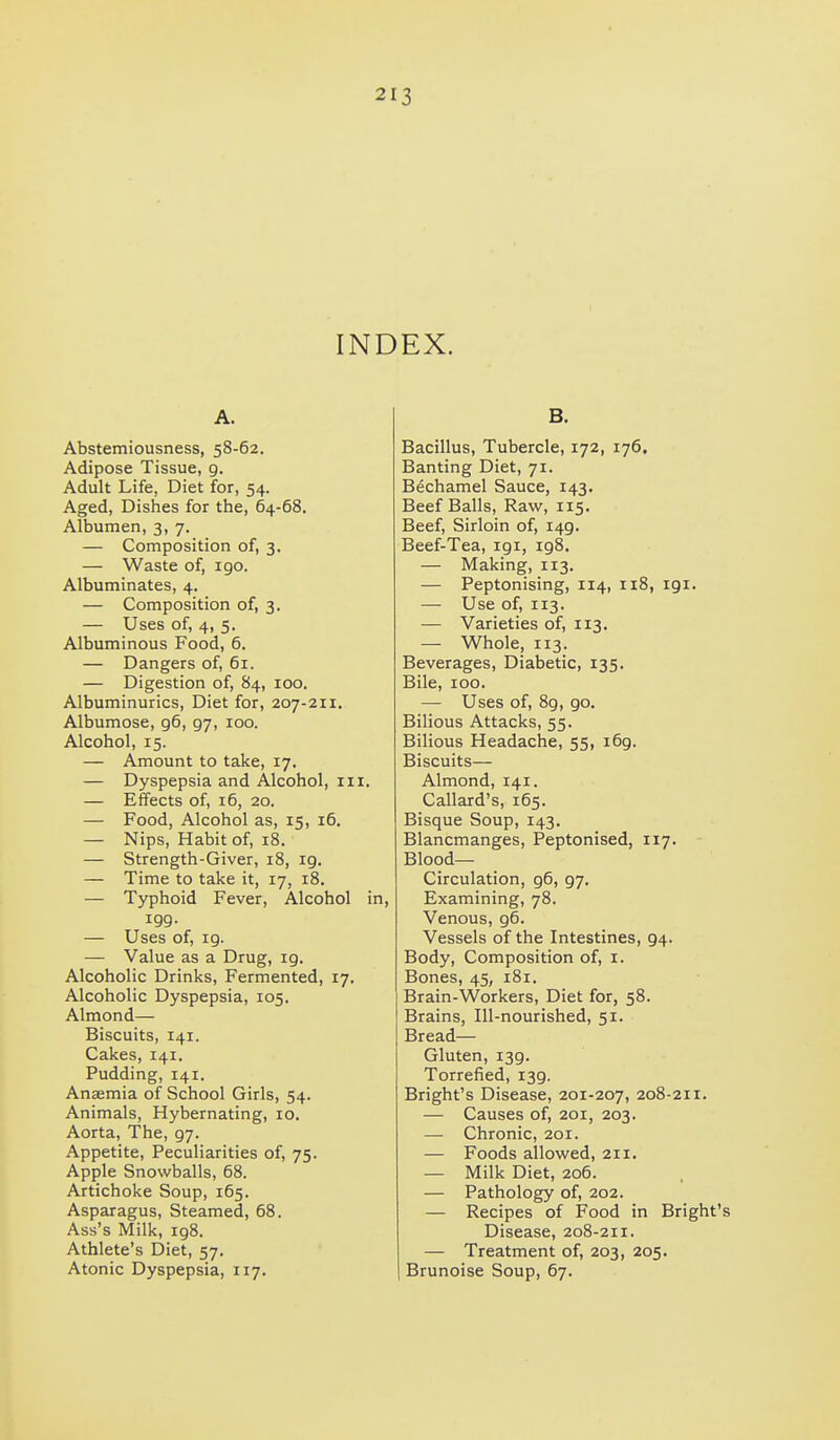 INDEX. A. Abstemiousness, 58-62. Adipose Tissue, 9. Adult Life, Diet for, 54. Aged, Dishes for the, 64-68. Albumen, 3, 7. — Composition of, 3, — Waste of, igo. Albuminates, 4. — Composition of, 3. — Uses of, 4, 5. Albuminous Food, 6. — Dangers of, 61. — Digestion of, 84, 100. Albuminurias, Diet for, 207-211. Albumose, 96, 97, 100. Alcohol, 15. — Amount to take, 17. — Dyspepsia and Alcohol, iii. — Effects of, 16, 20. — Food, Alcohol as, 15, 16. — Nips, Habit of, 18. — Strength-Giver, 18, 19. — Time to take it, 17, 18. — Typhoid Fever, Alcohol in, 199. — Uses of, 19. — Value as a Drug, 19. Alcoholic Drinks, Fermented, 17. Alcoholic Dyspepsia, 105. Almond— Biscuits, 141. Cakes, 141. Pudding, 141. Anaemia of School Girls, 54. Animals, Hybernating, 10. Aorta, The, 97. Appetite, Peculiarities of, 75. Apple Snowballs, 68. Artichoke Soup, 165. Asparagus, Steamed, 68. Ass's Milk, 198, Athlete's Diet, 57. Atonic Dyspepsia, 117. B. Bacillus, Tubercle, 172, 176. Banting Diet, 71. Bechamel Sauce, 143. Beef Balls, Raw, 115. Beef, Sirloin of, 149. Beef-Tea, 191, 198. — Making, 113. — Peptonising, 114, 118, 191. — Use of, 113. — Varieties of, 113. — Whole, 113. Beverages, Diabetic, 135. Bile, 100. — Uses of, 8g, 90. Bilious Attacks, 55. Bilious Headache, 55, i6g. Biscuits— Almond, 141. Callard's, 165. Bisque Soup, 143. Blancmanges, Peptonised, 117. Blood- Circulation, g6, g7. Examining, 78. Venous, g6. Vessels of the Intestines, 94. Body, Composition of, i. Bones, 45, 181. Brain-Workers, Diet for, 58. Brains, Ill-nourished, 51. Bread— Gluten, 139. Torrefied, 139. Bright's Disease, 201-207, 208-211. — Causes of, 201, 203. — Chronic, 201. — Foods allowed, 211. — Milk Diet, 206. — Pathology of, 202. — Recipes of Food in Bright's Disease, 208-211. — Treatment of, 203, 205. Brunoise Soup, 67.
