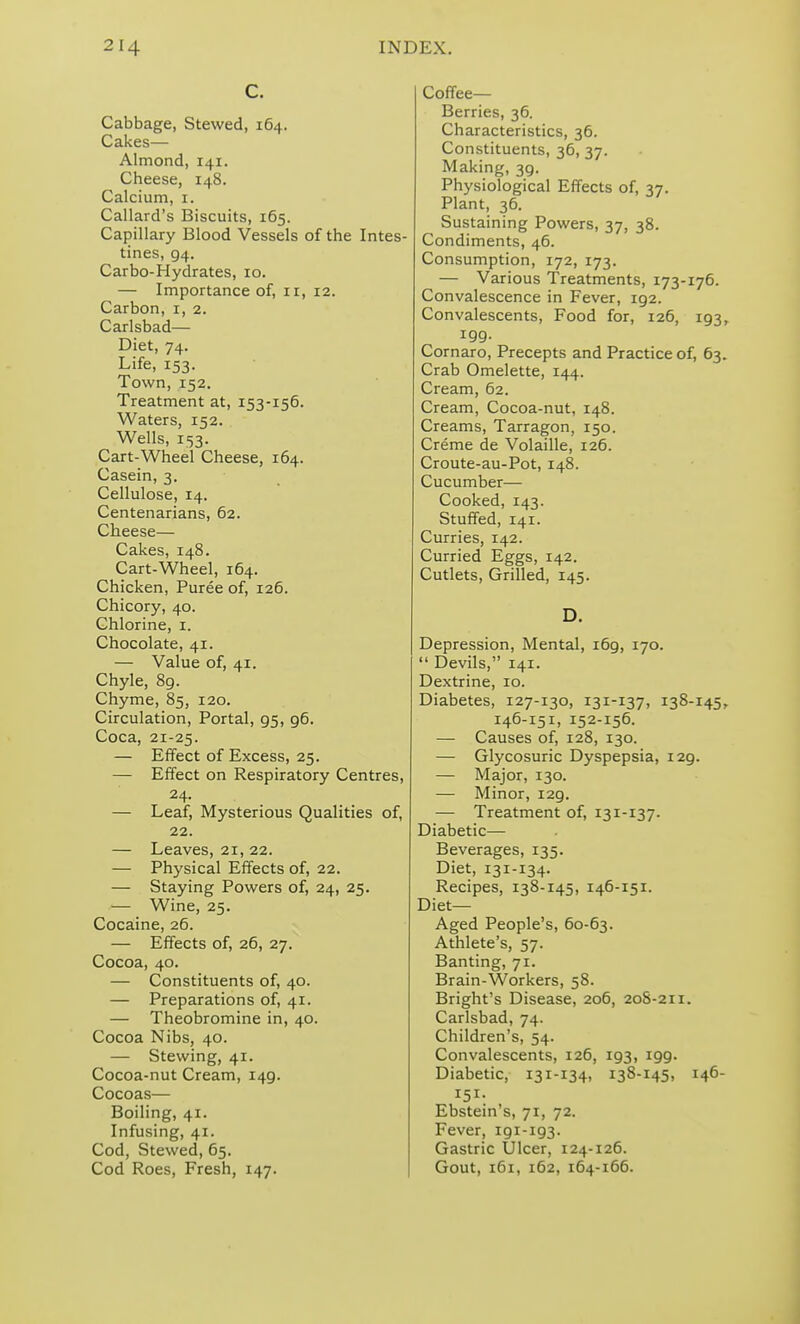 C. Cabbage, Stewed, 164. Cakes— Almond, 141. Cheese, 148. Calcium, i. Callard's Biscuits, 165. Capillary Blood Vessels of the Intes- tines, 94. Carbo-Hydrates, 10. — Importance of, 11, 12. Carbon, i, 2. Carlsbad— Diet, 74. Life, 153. Town, 152. Treatment at, 153-156. Waters, 152. Wells, 153. Cart-Wheel Cheese, 164. Casein, 3. Cellulose, 14. Centenarians, 62. Cheese— Cakes, 148. Cart-Wheel, 164. Chicken, Puree of, 126. Chicory, 40. Chlorine, i. Chocolate, 41. — Value of, 41. Chyle, 89. Chyme, 85, 120. Circulation, Portal, 95, 96. Coca, 21-25. — Effect of Excess, 25. — Effect on Respiratory Centres, 24. — Leaf, Mysterious Qualities of, 22. — Leaves, 21, 22. — Physical Effects of, 22. — Staying Powers of, 24, 25. — Wine, 25. Cocaine, 26. — Effects of, 26, 27. Cocoa, 40. — Constituents of, 40. — Preparations of, 41. — Theobromine in, 40. Cocoa Nibs, 40. — Stewing, 41. Cocoa-nut Cream, 149. Cocoas— Boiling, 41. Infusing, 41. Cod, Stewed, 65. Cod Roes, Fresh, 147. Coffee— Berries, 36. Characteristics, 36. Constituents, 36, 37. Making, 39. Physiological Effects of, 37. Plant, 36. Sustaining Powers, 37, 38. Condiments, 46. Consumption, 172, 173. — Various Treatments, 173-176. Convalescence in Fever, 192. Convalescents, Food for, 126, 193, 199. Cornaro, Precepts and Practice of, 63. Crab Omelette, 144. Cream, 62. Cream, Cocoa-nut, 148. Creams, Tarragon, 150. Creme de Volaille, 126. Croute-au-Pot, 148. Cucumber— Cooked, 143. Stuffed, 141. Curries, 142. Curried Eggs, 142. Cutlets, Grilled, 145. D. Depression, Mental, 169, 170.  Devils, 141. Dextrine, 10. Diabetes, 127-130, 131-137, 138-145, 146-151, 152-156. — Causes of, 128, 130. — Glycosuric Dyspepsia, 129. — Major, 130. — Minor, 129. — Treatment of, 131-137. Diabetic— Beverages, 135. Diet, 131-134. Recipes, 138-145, 146-151. Diet- Aged People's, 60-63. Athlete's, 57. Banting, 71. Brain-Workers, 58. Bright's Disease, 206, 20S-211. Carlsbad, 74. Children's, 54. Convalescents, 126, 193, 199. Diabetic, 131-134, 138-145. 146- 151- Ebstein's, 71, 72. Fever, 191-193. Gastric Ulcer, 124-126. Gout, 161, 162, 164-166.