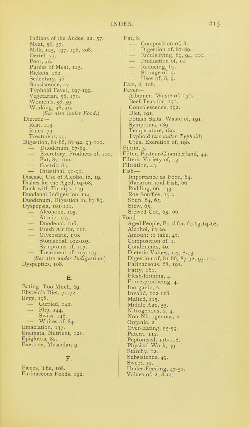 Indians of the Andes, 22. 57. Meat, 56, 57. Milk, 125, 197, 198, 208. Oertel, 73. Poor, 49. Purees of Meat, 125. Rickets, 182. Sedentary, 56. Subsistence, 47. Typhoid Fever, 197-199. Vegetarian, 58, 170. Women's, 58, 59. Working, 48, 49. (Sec also under Food.) Dietetic — Rest, 113. Rules, 73. Treatment, 79. Digestion, 81-86, 87-92, 93-100. — Duodenum, 87-89. — Excretory, Products of, 100. — Fat, 87, 100. — Gastric, 85. — Intestinal, go-gi. Disease, Use of Alcohol in, 19. Dishes for the Aged, 64-68. Duck with Turnips, 149. Duodenal Indigestion, 114. Duodenum, Digestion in, 87-89. Dyspepsia, loi-iii. — Alcoholic, 105. — Atonic, log. — Duodenal, 106. — Fresh Air for, in. —■ Glycosuric, 130. —■ Stomachal, 102-105. —• Symptoms of, 107. — Treatment of, 107-109. (See also under Indigestion.) Dyspeptics, 108. E. Eating, Too Much, 69. Ebstein's Diet, 'ji-'jz. Eggs, 198. —• Curried, 142. — Flip, 144. — Swiss, 148. — Whites of, 84. Emaciation, 137. Enemata, Nutrient, 121. Epiglottis, 82. Exercise, Muscular, g. F. Faces, The, 108. Farinaceous Foods, 192. Fat, 8. — Composition of, 8. — Digestion of, 87-89. — Emulsifying, 8g, g4, 100. — Production of, 12. — Reducing, 6g. — Storage of, 9. — Uses of, 8, 9. Fats, 8, 108. Fever— Albumen, Waste of, 190. Beef-Teas for, 191. Convalescence, 192. Diet, igi. Potash Salts, Waste of, ig i. Symptoms, i8g. Temperature, i8g. Typhoid {see under Typhoid). Urea, Excretion of, igo. Fibrin, 3. Filter, Pasteur-Chamberland, 44. Filters, Variety of, 43. Filtration, 43. Fish- Importance as Food, 64. Macaroni and Fish, 66. Pudding, 66, 143. Roe Souffles, 150. Soup, 64, 65. Stew, 65. Stewed Cod, 65, 66. Food- Aged People, Food for, 60-63,64-68. Alcohol, 15-20. Amount to take, 47. Composition of, i. Condiments, 46. Dietetic Values, 1-7, 8-13. Digestion of, 81-86, 87-g2, 93-100. I Farinaceous, 68, 192. Fatty, 161. Flesh-forming, 4. Force-producing, 4. Inorganic, 2. Invalid, 112-118. Malted, 115. Middle Age, 55. Nitrogenous, 2, 4. Non-Nitrogenous, 2. Organic, 2. Over-Eating, 55-59. Patent. 112. Peptonised, 116-118. Physical Work, 49. Starchy, 12. Subsistence, 49. Sweet, 12. Under-Feeding, 47-52. Values of, 2, 8-14.