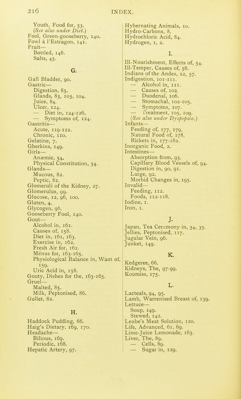 Youth, Food for, 53. (See also under Diet.) Fool, Green-gooseberry, 140. Fowl a I'Estragon, 141. Fruit- Bottled, 146. Salts, 45. G. Gall Bladder, 90. Gastric— Digestion, 85. Glands, 83, 103, 104, Juice, 84. Ulcer, 124. — Diet in, 124-126. — Symptoms of, 124. Gastritis— Acute, 119-122. Chronic, no. Gelatine, 7. Gherkins, 149. Girls— Anaemic, 54. Physical Constitution, 54. Glands— Mucous, 82. Peptic, 82. Glomeruli of the Kidney, 27. Glomerulus, 99. Glucose, 12, 96, 100. Gluten, 4. Glycogen, 96. Gooseberry Fool, 140. Gout— Alcohol in, 161. Causes of, 158. Diet in, 161, 163, Exercise in, 162. Fresh Air for, 162. Menus for, 163-165. Physiological Balance in, Want of, 159- Uric Acid in, 158. Gouty, Dishes for the, 163-165. Gruel— Malted, 85. Milk, Peptonised, 86. Gullet, 82. H. Haddock Pudding, 66. Haig's Dietary, 169, 170. Headache— Bilious, 169. Periodic, 168. Hepatic Artery, 97. Hybernating Animals, 10. Hydro-Carbons, 8. Hydrochloric Acid, 84. Hydrogen, i, 2. I. Ill-Nourishment, Effects of, 54. Ill-Temper, Causes of, 56. Indians of the Andes, 22, 57. Indigestion, loi-iii. — Alcohol in, in. — Causes of, 102. — Duodenal, 106. — Stomachal, 102-105. — Symptoms, 107. — Treatment, 105, 109. {See also under Dyspepsia.) Infants— Feeding of, 177, 179. Natural Food of, 178. Rickets in, 177-182. Inorganic Food, 2. Intestines— Absorption from, 93. Capillary Blood Vessels of, 94. Digestion in, 90, 91. Large, 92. Morbid Changes in, 195. Invalid— Feeding, 112. Foods, 112-118. Iodine, i. Iron, I. J. Japan, Tea Ceremony in, 34, 35. Jellies, Peptonised, 117. Jugular Vein, 96. Junket, 149. K. Kedgeree, 66. Kidneys, The, 97-99. Koumiss, 175. L. Lacteals, 94, 95. Lamb, Warrenised Breast of, 139. Lettuce— Soup, 149. Stewed, 142. Leube's Meat Solution, 120. Life, Advanced, 61, 69. Lime-juice Lemonade, 163. Liver, The, 89. — Cells, 89. I — Sugar in, 129.