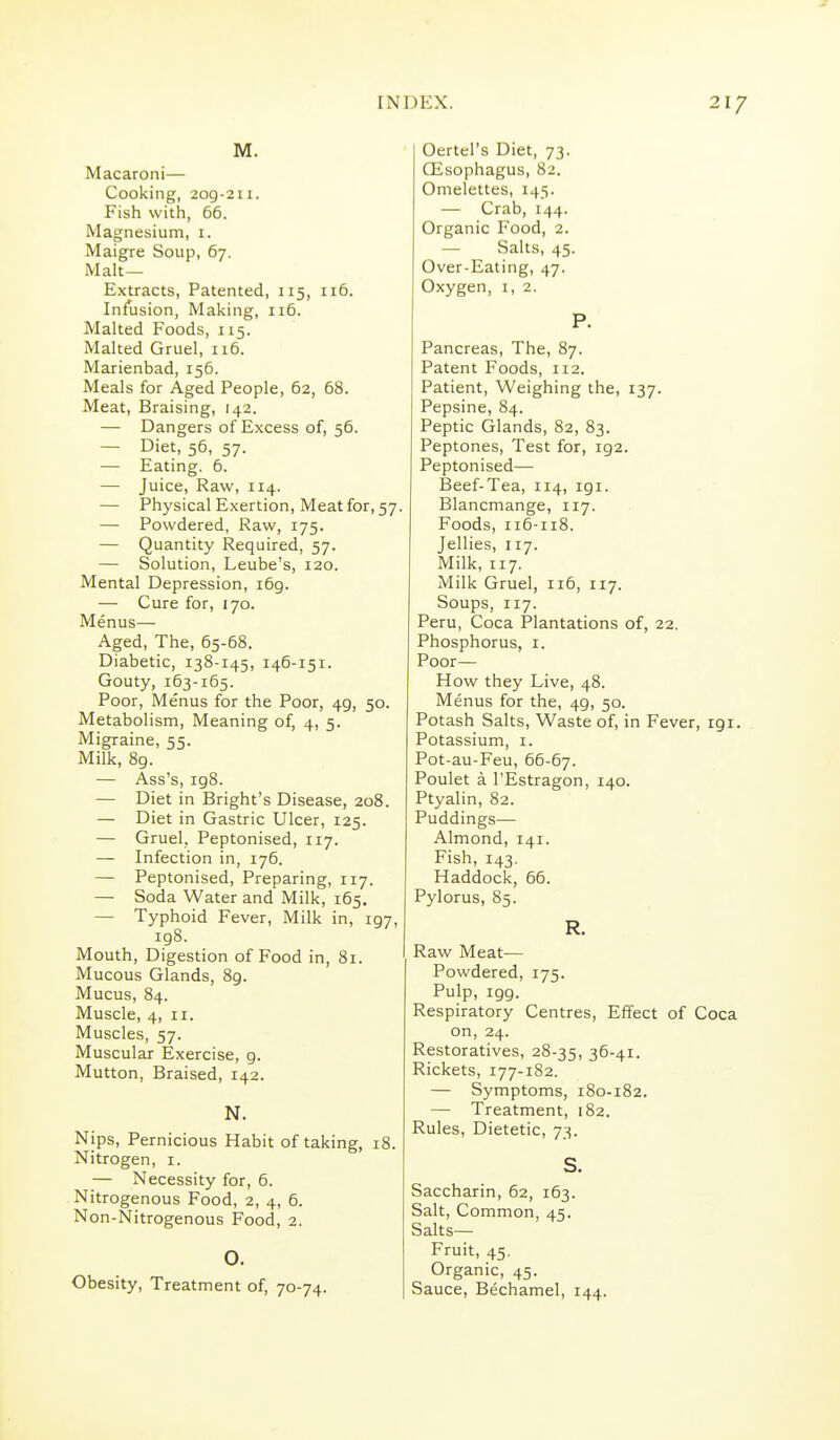 M. Macaroni— Cooking, 2og-2n. Fish with, 66. Magnesium, i. Maigre Soup, 67. Malt— Extracts, Patented, 115, 116. Infusion, Making, 116. Malted Foods, 115. Malted Gruel, 116. Marienbad, 156. Meals for Aged People, 62, 68. Meat, Braising, 142. — Dangers of Excess of, 56. — Diet, 56, 57. — Eating. 6. — Juice, Raw, 114. — Physical Exertion, Meat for, 57. — Powdered, Raw, 175. — Quantity Required, 57. — Solution, Leube's, 120. Mental Depression, i6g. — Cure for, 170. Menus— Aged, The, 65-68. Diabetic, 138-145, 146-151. Gouty, 163-165. Poor, Menus for the Poor, 49, 50. Metabolism, Meaning of, 4, 5. Migraine, 55. Milk, 89. — Ass's, 198. — Diet in Bright's Disease, 208. — Diet in Gastric Ulcer, 125. — Gruel, Peptonised, 117. — Infection in, 176. — Peptonised, Preparing, 117. — Soda Water and Milk, 165. — Typhoid Fever, Milk in, 197, 198. Mouth, Digestion of Food in, 81. Mucous Glands, 8g. Mucus, 84. Muscle, 4, II. Muscles, 57. Muscular Exercise, 9. Mutton, Braised, 142. N. Nips, Pernicious Habit of taking, 18. Nitrogen, i. — Necessity for, 6. Nitrogenous Food, 2, 4, 6. Non-Nitrogenous Food, 2. O. Obesity, Treatment of, 70-74. Oertel's Diet, 73. Qisophagus, 82, Omelettes, 145. — Crab, 144. Organic Food, 2. — Salts, 45. Over-Eating, 47. Oxygen, i, 2. P. Pancreas, The, 87. Patent Foods, 112. Patient, Weighing the, 137. Pepsine, 84. Peptic Glands, 82, 83. Peptones, Test for, 192. Peptonised— Beef-Tea, 114, igi. Blancmange, 117. Foods, 116-118. Jellies, 117. Milk, 117. Milk Gruel, ii5, 117. Soups, 117. Peru, Coca Plantations of, 22. Phosphorus, i. Poor— How they Live, 48. Menus for the, 49, 50. Potash Salts, Waste of, in Fever, 191. Potassium, i. Pot-au-Feu, 66-67. Poulet a I'Estragon, 140. Ptyalin, 82. Puddings— Almond, 141. Fish, 143. Haddock, 66. Pylorus, 85. R. Raw Meat— Powdered, 175. Pulp, 199. Respiratory Centres, Effect of Coca on, 24. Restoratives, 28-35, 36-41. Rickets, 177-182. — Symptoms, 180-182. — Treatment, 182. Rules, Dietetic, 73. S. Saccharin, 62, 163. Salt, Common, 45. Salts- Fruit, 45. Organic, 45. Sauce, Bechamel, 144.