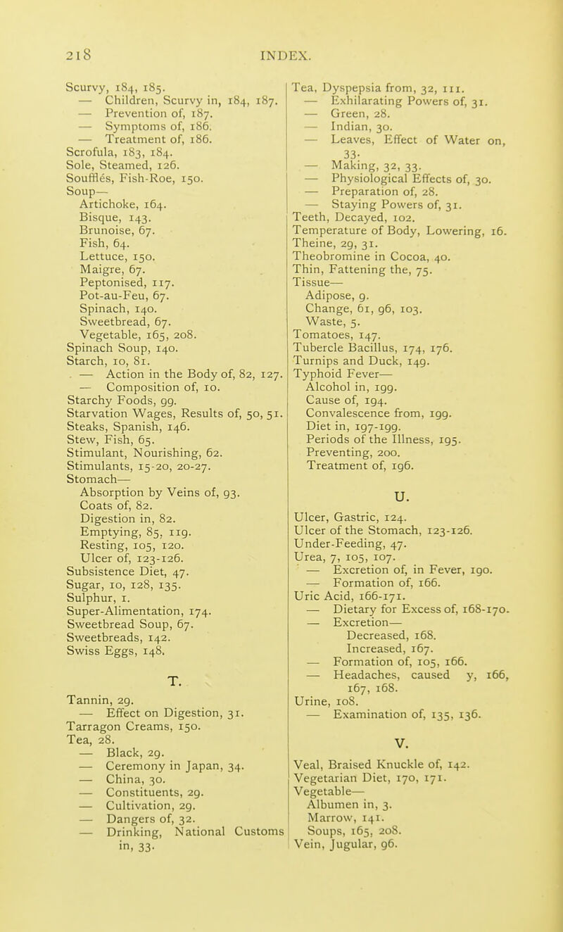 Scurvy, 184, 185. — Children, Scurvy in, 184, 187. — Prevention of, 187. — Symptoms of, 186. — Treatment of, 186. Scrofula, 183, 184. Sole, Steamed, 126. Souffles, Fish-Roe, 150. Soup— Artichoke, 164. Bisque, 143. Brunoise, 67. Fish, 64. Lettuce, 150. Maigre, 67. Peptonised, 117. Pot-au-Feu, 67. Spinach, 140. Sweetbread, 67. Vegetable, 165, 208. Spinach Soup, 140. Starch, 10, 81. . — Action in the Body of, 82, 127. — Composition of, 10. Starchy Foods, gg. Starvation Wages, Results of, 50, 51. Steaks, Spanish, 146. Stew, Fish, 65. Stimulant, Nourishing, 62. Stimulants, 15-20, 20-27. Stomach— Absorption by Veins of, g3. Coats of, 82. Digestion in, 82. Emptying, 85, 119. Resting, 105, 120. Ulcer of, 123-126. Subsistence Diet, 47. Sugar, 10, 128, 135. Sulphur, I. Super-Alimentation, 174. Sweetbread Soup, 67. Sweetbreads, 142. Swiss Eggs, 148. T. Tannin, 29. — Effect on Digestion, 31. Tarragon Creams, 150. Tea, 28. — Black, 2g. — Ceremony in Japan, 34. — China, 30. — Constituents, 29. — Cultivation, 29. — Dangers of, 32. — Drinking, National Customs in. 33- Tea, Dyspepsia from, 32, in. — Exhilarating Powers of, 31. — Green, 28. — Indian, 30. — Leaves, Effect of Water on, 33- — Making, 32, 33. — Physiological Effects of, 30. — Preparation of, 28. — Staying Powers of, 31. Teeth, Decayed, 102. Temperature of Body, Lowering, 16. Theine, 2g, 31. Theobromine in Cocoa, 40. Thin, Fattening the, 75. Tissue— Adipose, 9. Change, 61, g6, 103. Waste, 5. Tomatoes, 147. Tubercle Bacillus, 174, 176. Turnips and Duck, I4g. Typhoid Fever— Alcohol in, igg. Cause of, 194. Convalescence from, 199. Diet in, 197-199. Periods of the Illness, 195. Preventing, 200. Treatment of, 196. U. Ulcer, Gastric, 124. Ulcer of the Stomach, 123-126. Under-Feeding, 47. Urea, 7, 105, 107. — Excretion of, in Fever, 190. — Formation of, 166. Uric Acid, 166-171. — Dietary for Excess of, 168-170. — Excretion— Decreased, 168. Increased, 167. — Formation of, 105, 166. — Headaches, caused y, 166, 167, 168. Urine, 108. — Examination of, 135, 136. V. Veal, Braised Knuckle of, 142. Vegetarian Diet, 170, 171. Vegetable— Albumen in, 3. Marrow, 141. Soups, 165, 208. Vein, Jugular, 96.