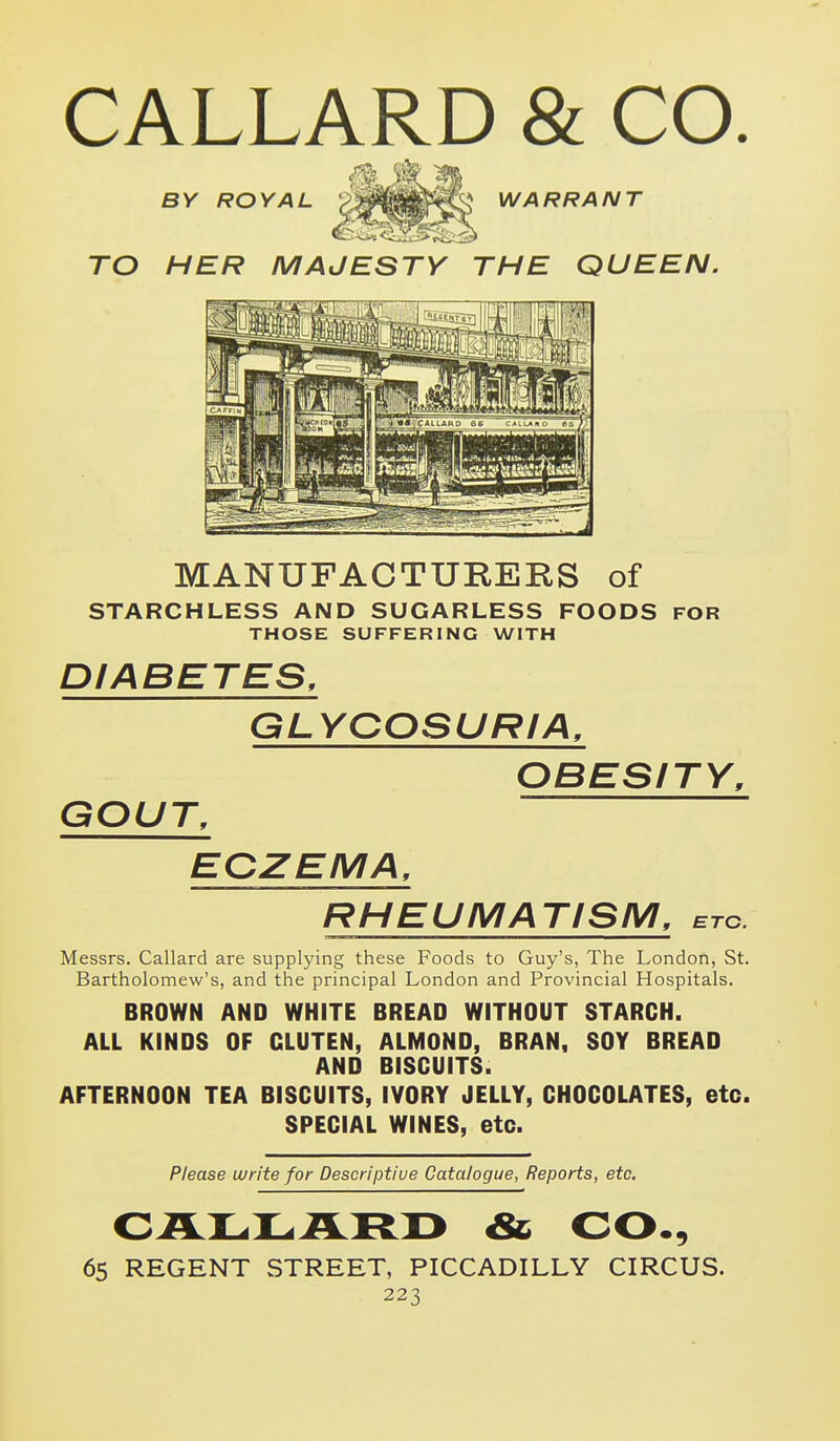CALLARD & CO. BY ROYAL '^^^^^^^ WARRANT TO HER MAJESTY THE QUEEN. MANUFACTURERS of STARCHLESS AND SUGARLESS FOODS FOR THOSE SUFFERING WITH DIABETES, GLYCOSURIA, OBESITY, GOUT, EOZEMA, RHEUMATISM, etc. Messrs. Callard are supplying these Foods to Guy's, The London, St. Bartholomew's, and the principal London and Provincial Hospitals. BROWN AND WHITE BREAD WITHOUT STARCH. ALL KINDS OF GLUTEN, ALMOND, BRAN, SOY BREAD AND BISCUITS. AFTERNOON TEA BISCUITS, IVORY JELLY, CHOCOLATES, etc. SPECIAL WINES, etc. Please write for Descriptive Catalogue, Reports, etc. CALLARD & CO., 65 REGENT STREET, PICCADILLY CIRCUS.