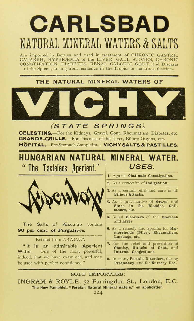 CARLSBAD NATURAL MINERAL WATERS & SALTS Are imported in Bottles and used in treatment of CHRONIC GASTRIC CATARRH, HYPEREMIA of the LIVER, GALL STONES, CHRONIC CONSTIPATION, DIABETES, RENAL CALCULI, GOUT, and Diseases of the Spleen, arising from residence in the Tropics or malarious districts. THE NATURAL MINERAL WATERS OF (STATE SPRINGS). CELESTINS>—For the Kidneys, Gravel, Gout, Rheumatism, Diabetes, etc. GRANDE-GRILLE.—For Diseases of the Liver, Biliary Organs, etc. H6PITAL. -ForStomach Complaints. VICHY SALTS & PASTILLES. HUNGARIAN NATURAL MINERAL WATER. T6b Tasteless jlperient. The Salts 90 per cent. of ^sculap contain of Purgatives. Extract from LANCET.  It is an admirable Aperient Water. One of the most powerful, indeed, that we have examined, and may be used with perfect confidence. USES. 1. Against Obstinate Constipation. 2, As a corrective of Indigestion. 3. As a certain relief and cure in all Bilious Attacks. As a preventative of Gravel and Stone in the Bladder, Gall- stones, etc. In all Disorders of and Liver. the Stomach 6. As a remedy and specific for Hae- morrhoids (Piles), Rheumatism, Lumbago, etc. For the relief and prevention of Obesity, Attacks of Gout, and Internal Congestions. In many Female Disorders, during Pregnancy, and for Nursery Use. SOLE IMPORTERS: INGRAM & ROYLE, 52 Farringdon St., London, E.C. The New Pamphlet,  Foreign Natural Mineral Waters, on application.