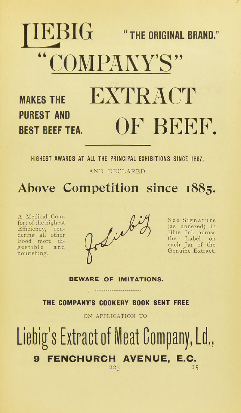 lEBIG THE ORIGINAL BRAND. COMPANY'S MAKES THE EXTRACT PUREST AKO Rppp BEST BEEF TEA. Ur JD CjlLr . HIGHEST AWARDS AT ALL THE PRINCIPAL EXHIBITIONS SINCE 1867, AND DECLARED Above Competition since 1885. A Medical Com- /) * U o o • fort of the highest //>// See Signature Efficiency, ren- / J(j/7\ &f annexed) in dering all other rx / '// ^) Jl^ {^ f Food more di- f / j4 ^ the Label on gestible and \L^C^ each Jar of the nourishing. V Genuine Extract. BEWARE OF IMITATIONS. THE COMPANY'S COOKERY BOOK SENT FREE ON APPLICATION TO Liebig's Extract of Heat Companf, LI 9 FENCHURCH AVENUE, E.G.