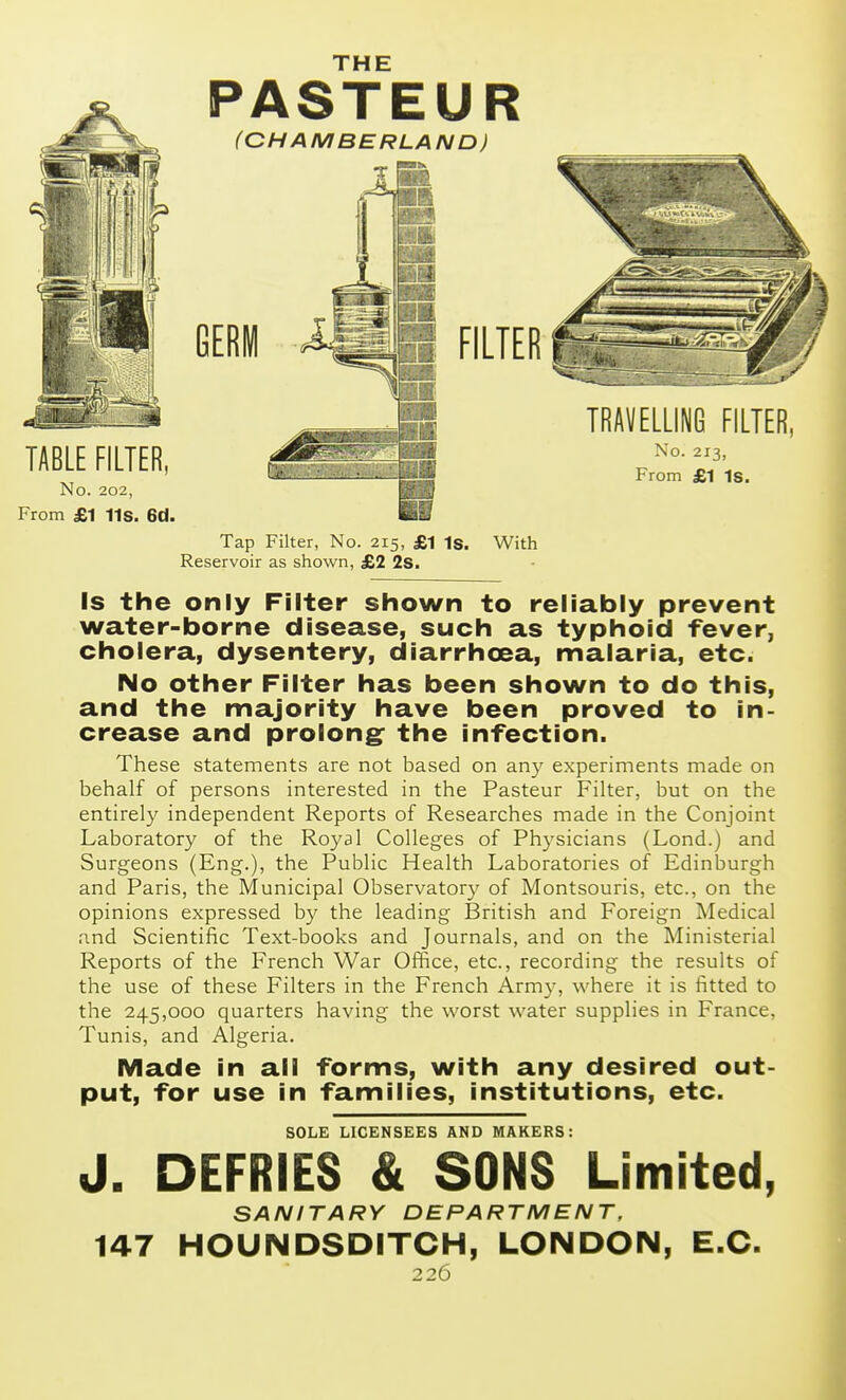 THE ^ PASTEUR *^ (CHAMBERLAND) Tap Filter, No. 215, £1 Is. With Reservoir as shown, £2 2s. Is the only Filter shown to reliably prevent water-borne disease, such as typhoid fever, cholera, dysentery, diarrhoea, malaria, etc. No other Filter has been shown to do this, and the majority have been proved to in- crease and prolong: the infection. These statements are not based on any experiments made on behalf of persons interested in the Pasteur Filter, but on the entirely independent Reports of Researches made in the Conjoint Laboratory of the Royal Colleges of Physicians (Lond.) and Surgeons (Eng.), the Public Health Laboratories of Edinburgh and Paris, the Municipal Observatory of Montsouris, etc., on the opinions expressed by the leading IBritish and Foreign Medical and Scientific Text-books and Journals, and on the Ministerial Reports of the French War Office, etc., recording the results of the use of these Filters in the French Army, where it is fitted to the 245,000 quarters having the worst water supplies in France, Tunis, and Algeria. Made in all forms, with any desired out- put, for use in families, institutions, etc. SOLE LICENSEES AND MAKERS: J. DEFRIES & SONS Limited, SANITARY DEPARTMENT, 147 HOUNDSDITCH, LONDON, E.G.
