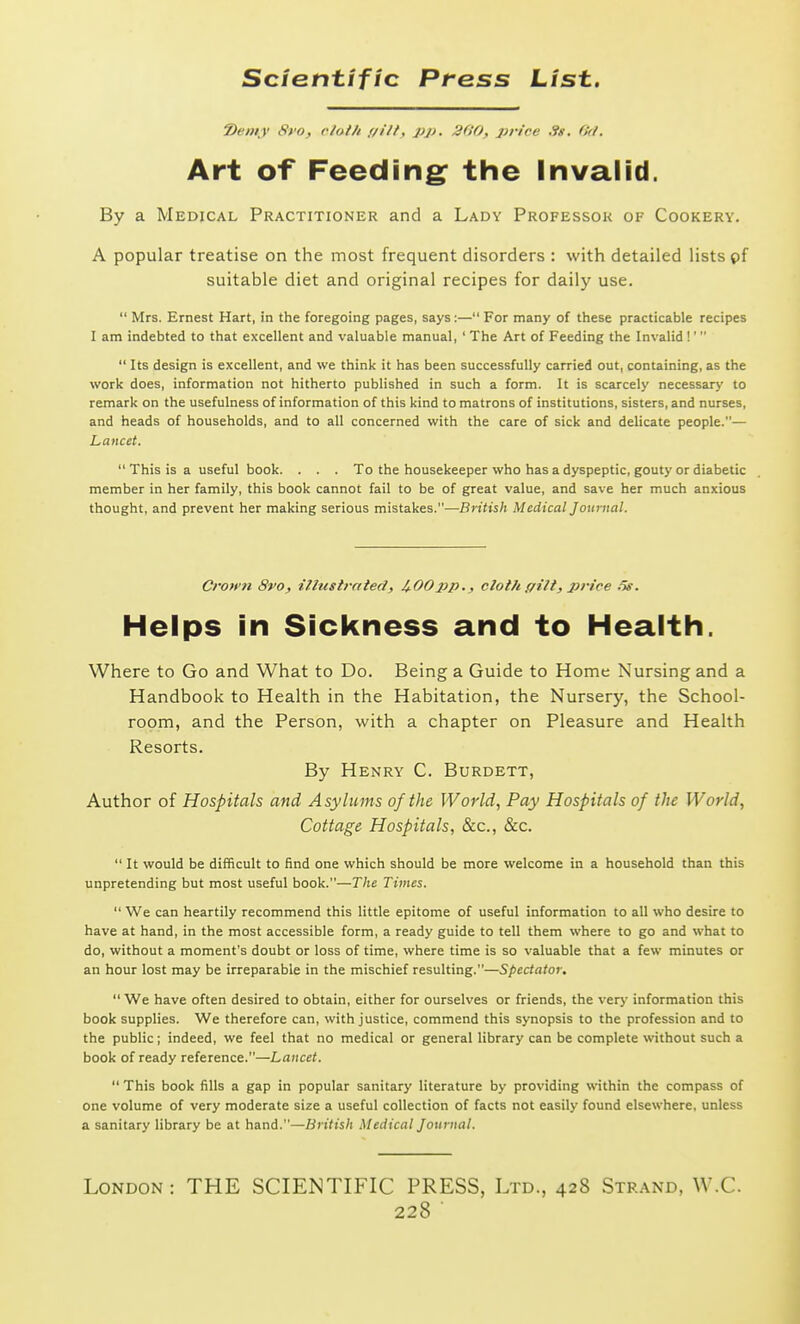 t>e»ty 8fo, f/ol/i f/i/f, pp. 2(10, price 0<l. Art of Feeding: the Invalid. By a Medical Practitioner and a Lady Professor of Cookery. A popular treatise on the most frequent disorders : with detailed lists pf suitable diet and original recipes for daily use.  Mrs. Ernest Hart, in the foregoing pages, says:— For many of these practicable recipes I am indebted to that excellent and valuable manual,' The Art of Feeding the Invalid!'  Its design is excellent, and we think it has been successfully carried out, containing, as the work does, information not hitherto published in such a form. It is scarcely necessary to remark on the usefulness of information of this kind to matrons of institutions, sisters, and nurses, and heads of households, and to all concerned with the care of sick and delicate people.— Lancet.  This is a useful book. . . . To the housekeeper who has a dyspeptic, gouty or diabetic member in her family, this book cannot fail to be of great value, and save her much anxious thought, and prevent her making serious mistakes.—British Medical Journal. Crown 8vo, illustrated) 4-00pp., cloth ffilt, price .5s. Helps in Sickness and to Health. Where to Go and What to Do. Being a Guide to Home Nursing and a Handbook to Health in the Habitation, the Nursery, the School- room, and the Person, with a chapter on Pleasure and Health Resorts. By Henry C. Burdett, Author of Hospitals and Asylums of the Worlds Pay Hospitals of the World, Cottage Hospitals, &c., &c.  It would be difficult to find one which should be more welcome in a household than this unpretending but most useful book.—The Times.  We can heartily recommend this little epitome of useful information to all who desire to have at hand, in the most accessible form, a ready guide to tell them where to go and what to do, without a moment's doubt or loss of time, where time is so valuable that a few minutes or an hour lost may be irreparable in the mischief resulting.—Spectator.  We have often desired to obtain, either for ourselves or friends, the very information this book supplies. We therefore can, with justice, commend this synopsis to the profession and to the public; indeed, we feel that no medical or general library can be complete without such a book of ready reference.—Lancet.  This book fills a gap in popular sanitary literature by providing within the compass of one volume of very moderate size a useful collection of facts not easily found elsewhere, unless a sanitary library be at hand.—British .Medical Journal. London: THE SCIENTIFIC PRESS, Ltd., 428 Strand, W.C.
