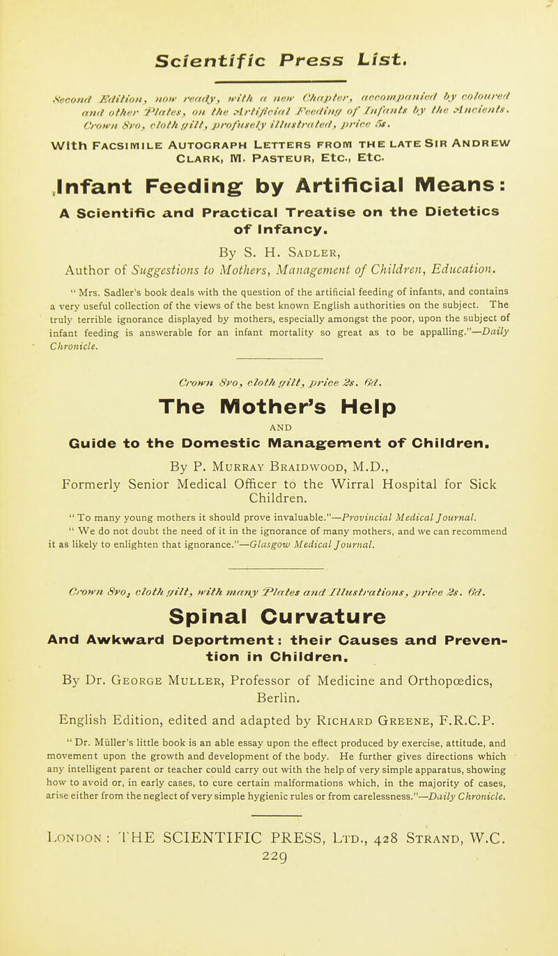 .Seoonc/ ISdilion, noif ready, with a nun' C/i/cpfer, ftoroiiipiniie.il hy colourerl ami other 'Plates, on the Artijloial Feerlinr/ of fnfants hy the Ancients, Crown Sro, cloth (/tit, profusely illustrated, price 5t. With Facsiiviile Autograph Letters from the late Sir Andrew Clark, WI. Pasteur, Etc, Etc .Infant Feeding: by Artificial Means: A Scientific and Practical Treatise on the Dietetics of Infancy. By S. H. Sadler, Author of Suggestions to Mothers, Management of Children, Education,  Mrs. Sadler's book deals with the question of the artificial feeding of infants, and contains a very useful collection of the views of the best known English authorities on the subject. The truly terrible ignorance displayed by mothers, especially amongst the poor, upon the subject of infant feeding is answerable for an infant mortality so great as to be appalling.—Daily Chronicle. Crown Sro, cloth ffilt, price 2s. 6'd. The iVIother's Help AND Guide to the Domestic Management of Children. By P. Murray Braidwood, M.D., Formerly Senior Medical Officer to the Wirral Hospital for Sick Children.  To many young mothers it should prove invaluable.—Provincial Medical Journal.  We do not doubt the need of it in the ignorance of many mothers, and we can recommend it as likely to enlighten that ignorance.—Glasgow Medical Journal. Ci-own 8vo, cloth ffilt, with many S^lates and Illustrations, price 3s. 6'd. Spinal Curvature And Awkward Deportment: their Causes and Preven- tion in Children. By Dr. George Muller, Professor of Medicine and Orthopcedics, Berlin. English Edition, edited and adapted by Richard Greene, F.R.C.P.  Dr. Miiller's little book is an able essay upon the eliect produced by exercise, attitude, and movement upon the growth and development of the body. He further gives directions which any intelligent parent or teacher could carry out with the help of very simple apparatus, showing how to avoid or, in early cases, to cure certain malformations which, in the majority of cases, arise either from the neglect of very simple hygienic rules or from carelessness.—Daily Chronicle. I.onoon: the scientific PRESS, Ltd., 428 Strand, W.C.