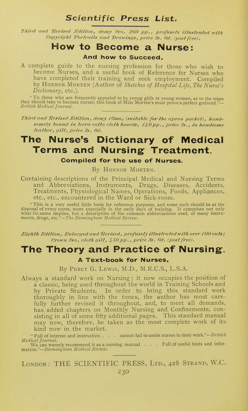y/iir<l Kiirl 'Reyiscrl /ulitioii, )/<niiy Syo, 30U pp., projiite/y i/fuftraleft iiif/i f'opjrif//// /Portraits ami i)r<ni i>if/g, prirc 'is. (!r/. IjtontI'rce). How to Become a Nurse: And how to Succeed. A complete guide to the nursing profession for those who wish to become Nurses, and a useful book of Reference for Nurses who have completed their training and seek employment. Compiled by HoNNOR Morten (Author of Sketches of Hospital Life, The Nurse's Dictionary, etc.).  To those who are frequently appealed to by young girls or young women, as to the steps they should take to become nurses, this book of Miss Morten's must prove a perfect godsend.— British Medical Journal. 2'hird mid iievised JSdiiioH, demy f6'mOj (suitable for the ajiroH pocket), hand- somely bormd in terra cotta cloth boards, ^4.0pp., price 2s., iw handsome leather, f/ilt, price 2s. 6d. The Nurse's Dictionary of Medical Terms and Nursing: Treatment. Compiled for the use of Nurses. By HoNNOR Morten. Containing descriptions of the Principal Medical and Nursing Terms and Abbreviations, Instruments, Drugs, Diseases, Accidents, Treatments, Physiological Names, Operations, Foods, Appliances, etc., etc., encountered in the Ward or Sick-room.  This is a very useful little book for reference purposes, and some such should be at the disposal of every nurse, more especially in the early days of training. It comprises not only what its name implies, but a description of the common abbreviations used, of many instru- ments, drugs, etc.—The Birmingham Medical Review. JSiffhtti Sdiiioti, En la rged and Revised, profusely illustrated irith over fOO cuts; Cro>fn Svo, clotti (/ilt, 4--'^0pp., price ,?s. fid. (post free). The Theory and Practice of Nursing^. A Text-book for Nurses. By Percy G. Lewis, M.D., M.R.C.S., L.S.A. Always a standard work on Nursing; it now occupies the position of a classic, being used throughout the world in Training Schools and by Private Students. In order to bring this standard work thoroughly in line with the times, the author has most care- fully further revised it throughout, and, to meet all demands, has added chapters on Monthly Nursing and Confinements, con- sisting in all of some fifty additional pages. This standard manual may now, therefore, be taken as the most complete work of its kind now in the market.  Full of interest and instruction . . . cannot fail to assist nurses in their wotV.—British Medical Journal. We can warmly recommend it as a nursing manual . . . Full of useful hints and mfor- mation.—Birmingham Medical Review. London: THE SCIENTIFIC PRESS, Ltd., 428 Strand, W.C.