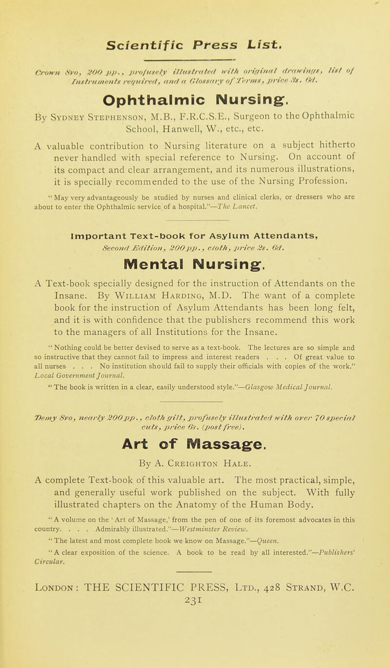 Crown (iyo, JHOO pp., profmtely illiistidhd nif/i oriiiiiinl ttriiifiiif/ii, list oj /)i.<ifriiiii>'nh- rer/liirert, <in<l a C/ox.i/irv <>/' 'J'rr/tix, l)riiu- .'is. Ophthalmic Nursing^. By Sydney Stephenson, M.B., F.R.C.S.E., Surgeon to the Ophthalmic School, Hanwell, W., etc., etc. A valuable contribution to Nursing literature on a subject hitherto never handled with special reference to Nursing. On account of its compact and clear arrangement, and its numerous illustrations, it is specially recommended to the use of the Nursing Profession. May very advantageously be studied by nurses and clinical clerks, or dressers who are about to enter the Ophthalmic service of a hospital.—The Lancet. Important Text-book for Asylum Attendants, Second Edition, 300pp., c/oth, price 3s. fict. Mental Nursing:. A Text-book specially designed for the instruction of Attendants on the Insane. By William Harding, M.D. The want of a complete book for the instruction of Asylum Attendants has been long felt, and it is with confidence that the publishers recommend this work to the managers of all Institutions for the Insane. Nothing could be better devised to serve as a text-book. The lectures are so simple and so instructive that they cannot fail to impress and interest readers ... Of great value to all nurses . . . No institution should fail to supply their officials with copies of the work. Local Government Journal. The book is written in a clear, easily understood style.—Glasgow Medical Journal. 7>emy 8vo, nearly J200pp., cloth gilt, profusely illustrated with over 70special cuts, price 6's. (post free). Art of Massag^e. By A. Creighton Hale. A complete Text-book of this valuable art. The most practical, simple, and generally useful work published on the subject. With fully illustrated chapters on the Anatomy of the Human Body. A volume on the ' Art of Massage,' from the pen of one of its foremost advocates in this country. . . . Admirably illustrated.—Westminster Review. The latest and most complete book we know on Massage.—Queen. A clear exposition of the science. A book to be read by all interested.—Publishers' Circular. London: THE SCIENTIFIC PRESS, Ltd., 428 Strand, W.C