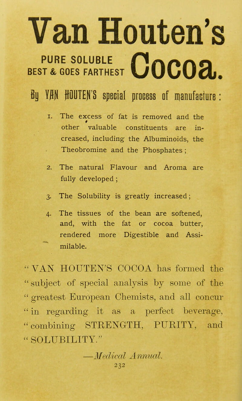 Van Houten's Cocoa. PURE SOLUBLE BEST & GOES FARTHEST Bj W POTE)j'S special procBss of manufacture: 1. The excess of fat is removed and the other valuable constituents are in- creased, including the Albuminoids, the Theobromine and the Phosphates ; 2. The natural Flavour and Aroma are fully developed ; 3. The Solubility is greatly increased; 4. The tissues of the bean are softened, and, with the fat or cocoa butter, rendered more Digestible and Assi- milable. ' VAN HOUTEN^S COCOA has formed the 'subject of special analysis by some of the ' greatest European Chemists, and all concur ' in regarding it as a perfect beverage, 'combining STRENGTH, PURITY, and ' SOLUBILITY. —31edical A nnual.