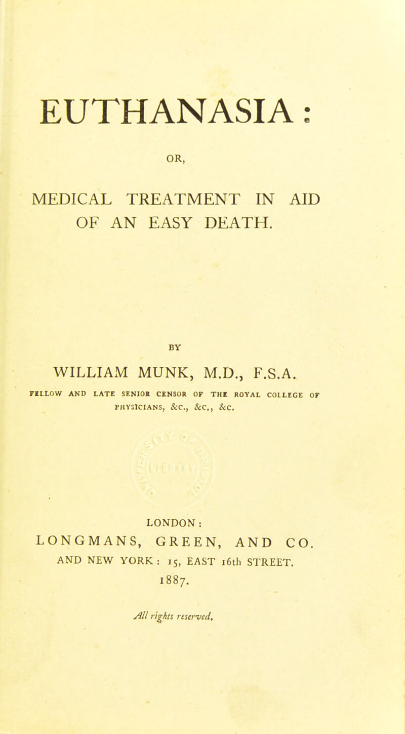 OR, MEDICAL TREATMENT IN AID OF AN EASY DEATH. BY WILLIAxM MUNK, M.D., F.S.A. FILLOW AND LATE SENIOR CENSOR OF THE ROYAL COLLEGE OF PHYSICIANS, &C., &C., &C. LONDON: LONGMANS, GREEN, AND CO. AND NEW YORK : 15, EAST i6th STREET. 1887. All rights reserved.