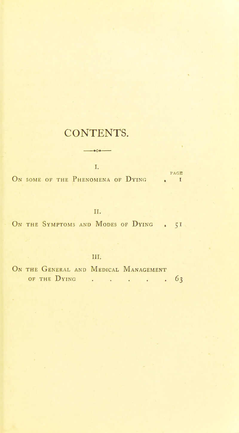 CONTENTS. I. I'AGE On some of the Phenomena of Dyino . i II. On the Symptoms and Modes of Dying , 51 HI. On the General and Medical Management of the Dying . . . . 63