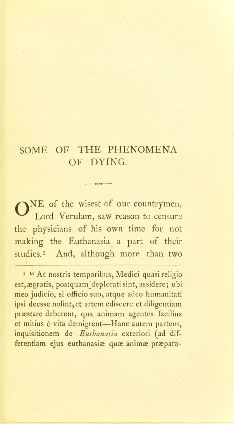 SOME OF THE PHENOMENA OF DYING. /^NE of the wisest of our countrymen, Lord Verulam, saw reason to censure the physicians of his own time for not making the Euthanasia a part of their studies. And, although more than two I At nostris temporibus, Medici quasi religio est,aegrotis, postquam^deplorati sint, assidere; ubi meo judicio, si officio suo, atque adeo humanitati ipsi deesse nolint,et artem ediscere et diligentiam praestare deberent, qua animam agentes facilius et mitius e vita demigrent—Hanc autem partem, inquisitionem de Euthanasia exteriori (ad dif- ferentiam ejus euthanasiae quae animae praepara-