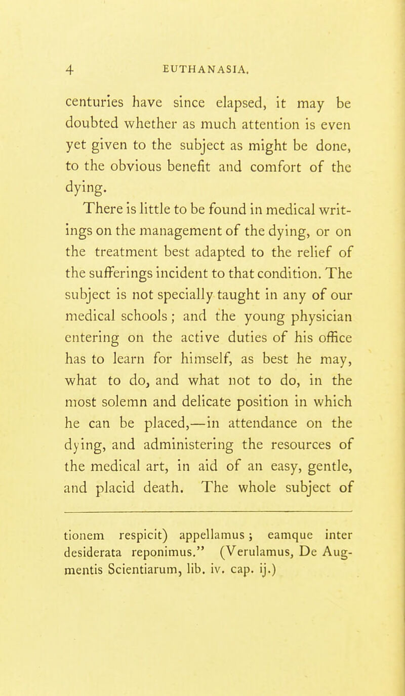 centuries have since elapsed, it may be doubted whether as much attention is even yet given to the subject as might be done, to the obvious benefit and comfort of the dying. There is little to be found in medical writ- ings on the management of the dying, or on the treatment best adapted to the relief of the sufferings incident to that condition. The subject is not specially taught in any of our medical schools; and the young physician entering on the active duties of his office has to learn for himself, as best he may, what to doj and what not to do, in the most solemn and delicate position in which he can be placed,—in attendance on the dying, and administering the resources of the medical art, in aid of an easy, gentle, and placid death. The whole subject of tionem respicit) appellamus; eamque inter desiderata reponimus. (Verulamus, De Aug- mentis Scientiarum, lib. iv. cap. ij.)