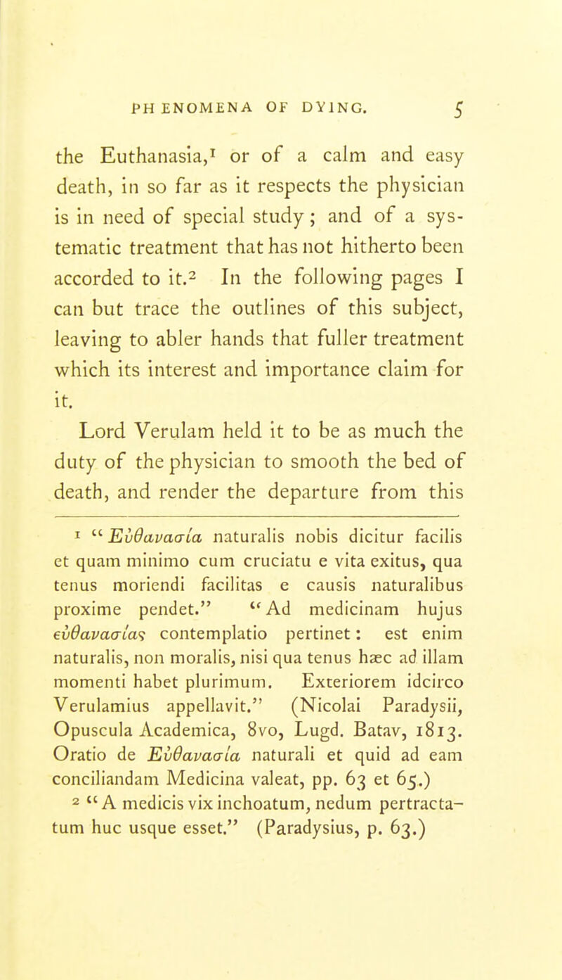 the Euthanasia,^ or of a calm and easy death, in so far as it respects the physician is in need of special study; and of a sys- tematic treatment that has not hitherto been accorded to it.^ In the following pages I can but trace the outlines of this subject, leaving to abler hands that fuller treatment which its interest and importance claim for it. Lord Verulam held it to be as much the duty of the physician to smooth the bed of death, and render the departure from this 1  EvOavaaia naturalis nobis dicitur facilis et quam miniino cum cruciatu e vita exitus, qua tenus moriendi facilitas e causis naturalibus pioxime pendet. Ad medicinam hujus ev6avaaia<; contemplatio pertinet: est enim naturalis, non moralis, nisi qua tenus haec ad illam momenti habet plurimum. Exceriorem idcirco Verulamius appellavit. (Nicolai Paradysii, Opuscula Academica, 8vo, Lugd. Batav, 1813. Oratio de EvOavaaia naturali et quid ad earn conciliandani Medicina valeat, pp. 63 et 65.) 2 *'A medicisvixinchoatum, nedum pertracta- turn hue usque esset. (Paradysius, p. 63.)