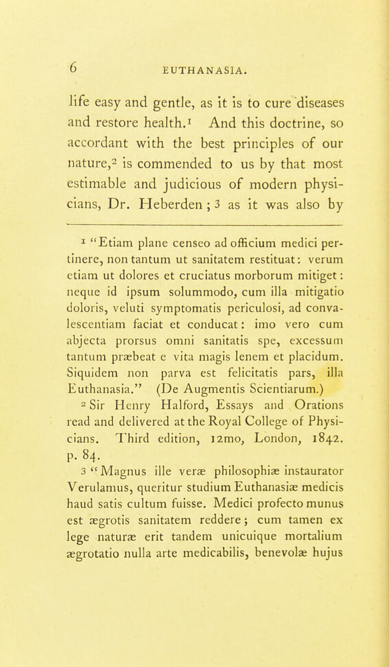 life easy and gentle, as it is to cure diseases and restore health. ^ And this doctrine, so accordant with the best principles of our nature,^ is commended to us by that most estimable and judicious of modern physi- cians, Dr. Heberden ; 3 as it was also by 1 Etiam plane censeo ad officium medici per- tinere, non tantum ut sanitatem restituat: verum etiam ut dolores et cruciatus morborum mitiget: neque id ipsum solummodo, cum ilia mitigatio doloiis, veluti symptomatis periculosi, ad conva- lescentiam faciat et conducat: imo vero cum abjecta prorsus omni sanitatis spe, excessum tantum prasbeat e vita magis lenem et placidum, Siquidem non parva est felicitatis pars, ilia Euthanasia. (De Augmentis Scientiarum.) 2 Sir Henry Halford, Essays and Orations read and delivered at the Royal College of Physi- cians. Third edition, i2mo, London, 1842. P- 84. 3 Magnus ille verse philosophize instaurator Verulamus, queritur studium Euthanasias medicis haud satis cultum fuisse. Medici profecto munus est aegrotis sanitatem reddere; cum tamen ex lege naturae erit tandem unicuique mortalium aegrotatio nulla arte medicabilis, benevolae hujus