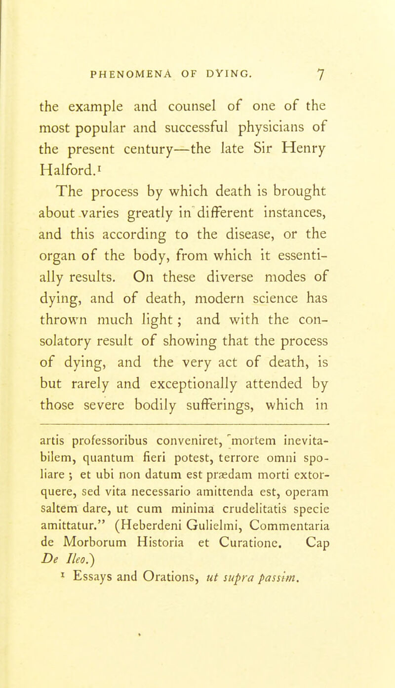 the example and counsel of one of the most popular and successful physicians of the present century—the late Sir Henry Halford.i The process by which death is brought about varies greatly in different instances, and this according to the disease, or the organ of the body, from which it essenti- ally results. On these diverse modes of dying, and of death, modern science has thrown much light; and with the con- solatory result of showing that the process of dying, and the very act of death, is but rarely and exceptionally attended by those severe bodily sufferings, which in artis professoribus conveniret, '^mortem inevita- bilem, quantum fieri potest, terrore omni spo- liare j et ubi non datum est praedam morti cxtor- quere, sed vita necessario amittenda est, operam saltern dare, ut cum minima crudelitatis specie amittatur. (Heberdeni Gulielmi, Commentaria de Morborum Historia et Curationc. Cap De Ilea.) ^ Essays and Orations, ut supra passim.