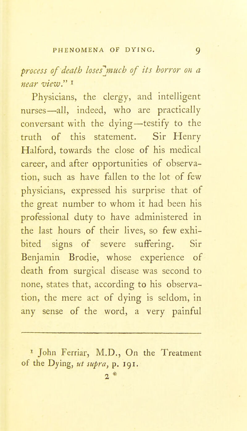 process of death loses'jnuch of its horror on a near view^ ^ Physicians, the clergy, and intelligent nurses—all, indeed, who are practically conversant with the dying—testify to the truth of this statement. Sir Henry Halford, towards the close of his medical career, and after opportunities of observa- tion, such as have fallen to the lot of few physicians, expressed his surprise that of the great number to whom it had been his professional duty to have administered in the last hours of their lives, so few exhi- bited signs of severe suffering. Sir Benjamin Brodie, whose experience of death from surgical disease was second to none, states that, according to his observa- tion, the mere act of dying is seldom, in any sense of the word, a very painful I John Ferriar, M.D., On the Treatment of the Dying, ut supra, p. 191. 2*