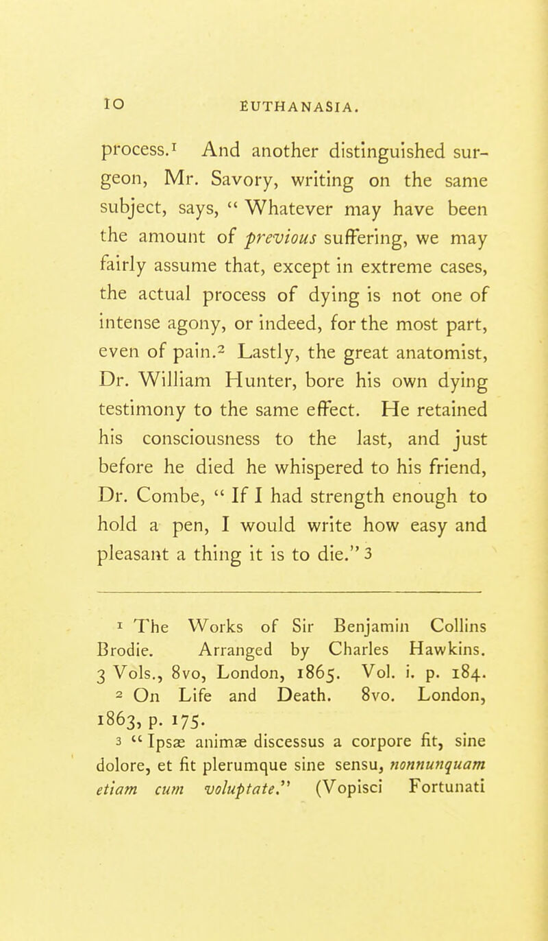 process. I And another distinguished sur- geon, Mr. Savory, writing on the same subject, says,  Whatever may have been the amount of previous suffering, we may fairly assume that, except in extreme cases, the actual process of dying is not one of intense agony, or indeed, for the most part, even of pain.2 Lastly, the great anatomist, Dr. William Hunter, bore his own dying testimony to the same effect. He retained his consciousness to the last, and just before he died he whispered to his friend, Dr. Combe,  If I had strength enough to hold a pen, I would write how easy and pleasant a thing it is to die. 3 1 The Works of Sir Benjamin Collins Brodie. Arranged by Charles Hawkins. 3 Vols., 8vo, London, 1865. P* 1^4- 2 On Life and Death. 8vo. London, 1863, p. 175. 3  Tpsae animae discessus a corpora fit, sine dolore, et fit plerumque sine sensu, nonnunquam ettam cum voluptate. (Vopisci Fortunati