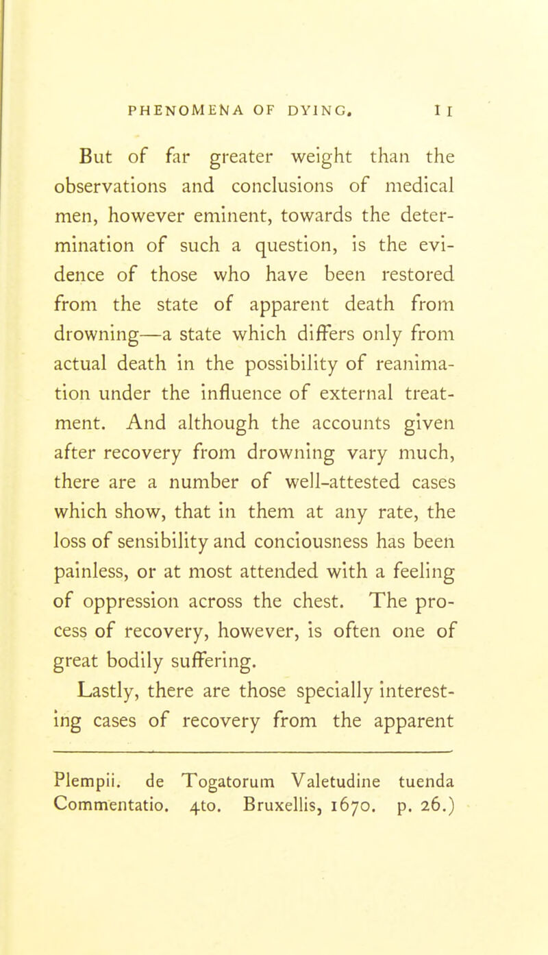 But of far greater weight than the observations and conclusions of medical men, however eminent, towards the deter- mination of such a question, is the evi- dence of those who have been restored from the state of apparent death from drowning—a state which differs only from actual death in the possibility of reanima- tion under the influence of external treat- ment. And although the accounts given after recovery from drowning vary much, there are a number of well-attested cases which show, that in them at any rate, the loss of sensibility and conciousness has been painless, or at most attended with a feeling of oppression across the chest. The pro- cess of recovery, however, is often one of great bodily suffering. Lastly, there are those specially interest- ing cases of recovery from the apparent Plempii. de Togatorum Valetudine tuenda Commentatio. 4to. Bruxellis, 1670. p. 26.)