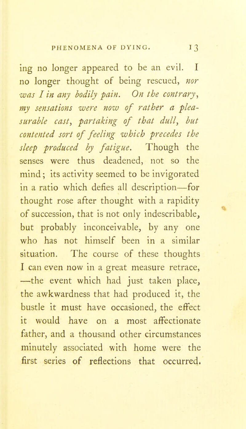 ing no longer appeared to be an evil. I no longer thought of being rescued, nor was I in any bodily pain. On the contrary^ my sensations were noiv of rather a plea- surable cast, partaking of that dull, but contented sort of feeling which precedes the sleep produced by fatigue. Though the senses were thus deadened, not so the mind; its activity seemed to be invigorated in a ratio which defies all description—for thought rose after thought with a rapidity of succession, that is not only indescribable, but probably inconceivable, by any one who has not himself been in a similar situation. The course of these thoughts I can even now in a great measure retrace, —the event which, had just taken place, the awkwardness that had produced it, the bustle it must have occasioned, the effect it would have on a most affectionate father, and a thousand other circumstances minutely associated with home were the first series of reflections that occurred.