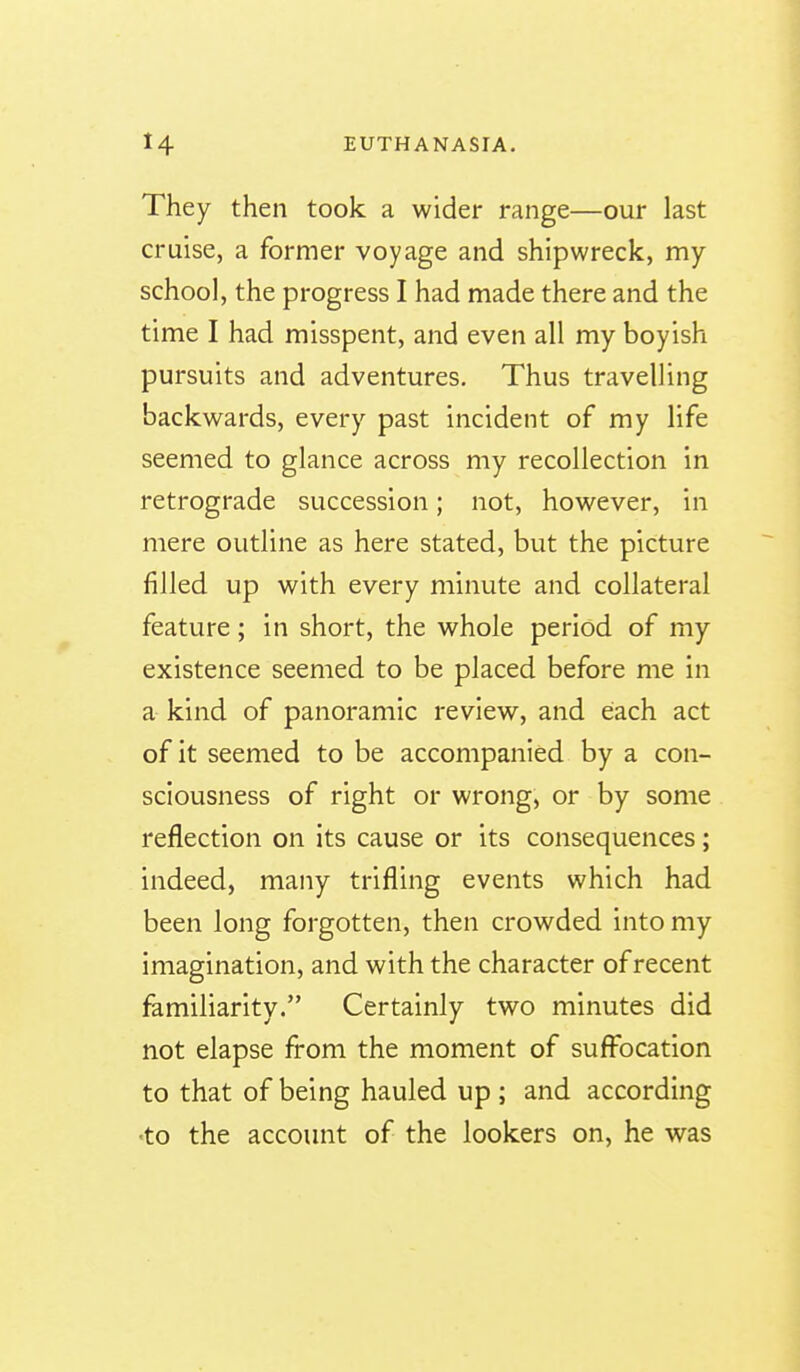 They then took a wider range—our last cruise, a former voyage and shipwreck, my school, the progress I had made there and the time I had misspent, and even all my boyish pursuits and adventures. Thus travelling backwards, every past incident of my life seemed to glance across my recollection in retrograde succession; not, however, in mere outline as here stated, but the picture filled up with every minute and collateral feature; in short, the whole period of my existence seemed to be placed before me in a kind of panoramic review, and each act of it seemed to be accompanied by a con- sciousness of right or wrong, or by some reflection on its cause or its consequences; indeed, many trifling events which had been long forgotten, then crowded into my imagination, and with the character of recent familiarity. Certainly two minutes did not elapse from the moment of sufibcation to that of being hauled up ; and according •to the account of the lookers on, he was