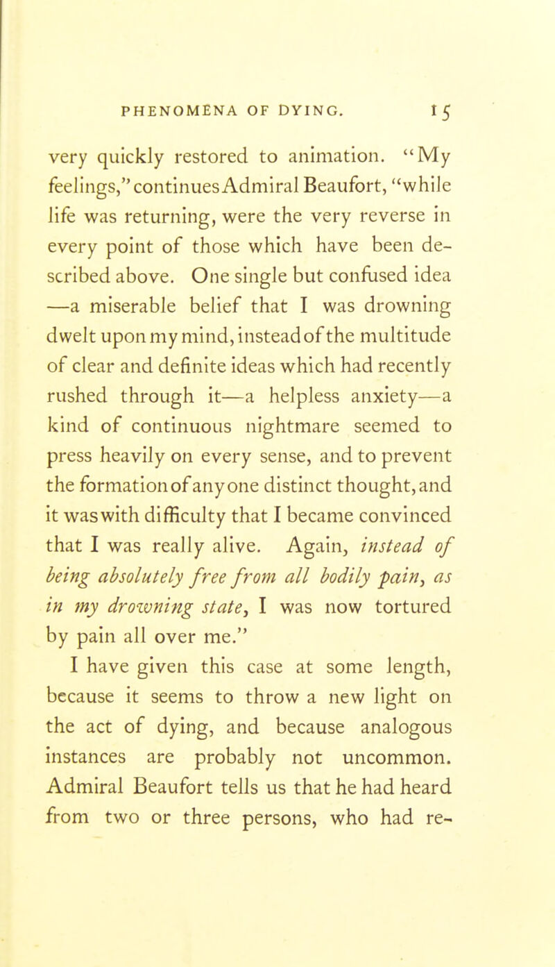 very quickly restored to animation. My feelings, continues Admiral Beaufort, while life was returning, were the very reverse in every point of those which have been de- scribed above. One single but confused idea —a miserable belief that I was drowning dwelt upon my mind, instead of the multitude of clear and definite ideas which had recently rushed through it—a helpless anxiety—a kind of continuous nightmare seemed to press heavily on every sense, and to prevent the formation of any one distinct thought, and it was with difficulty that I became convinced that I was really alive. Again, instead of being absolutely free from all bodily pain^ as in my drowning state^ I was now tortured by pain all over me. I have given this case at some length, because it seems to throw a new light on the act of dying, and because analogous instances are probably not uncommon. Admiral Beaufort tells us that he had heard from two or three persons, who had re-