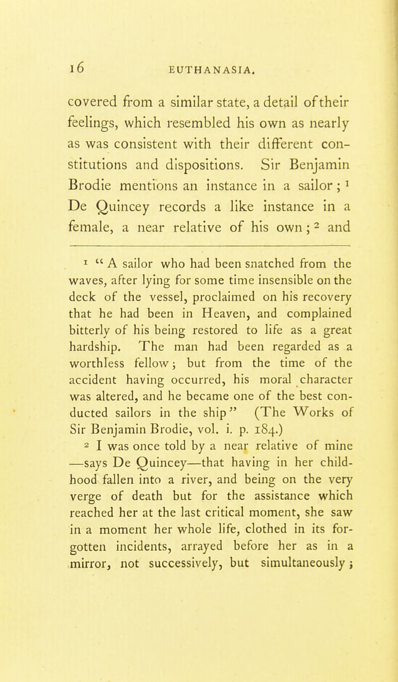 covered from a similar state, a detail of their feelings, which resembled his own as nearly as was consistent with their different con- stitutions and dispositions. Sir Benjamin Brodie mentions an instance in a sailor; ^ De Quincey records a like instance in a female, a near relative of his own; ^ and 1  A sailor who had been snatched from the waves, after lying for some time insensible on the deck of the vessel, proclaimed on his recovery that he had been in Heaven, and complained bitterly of his being restored to life as a great hardship. The man had been regarded as a worthless fellow; but from the time of the accident having occurred, his moral character was altered, and he became one of the best con- ducted sailors in the ship (The Works of Sir Benjamin Brodie, vol. i. p. 184.) 2 I was once told by a near relative of mine —says De Quincey—that having in her child- hood fallen into a river, and being on the very verge of death but for the assistance which reached her at the last critical moment, she saw in a moment her whole life, clothed in its for- gotten incidents, arrayed before her as in a mirror, not successively, but simultaneously;
