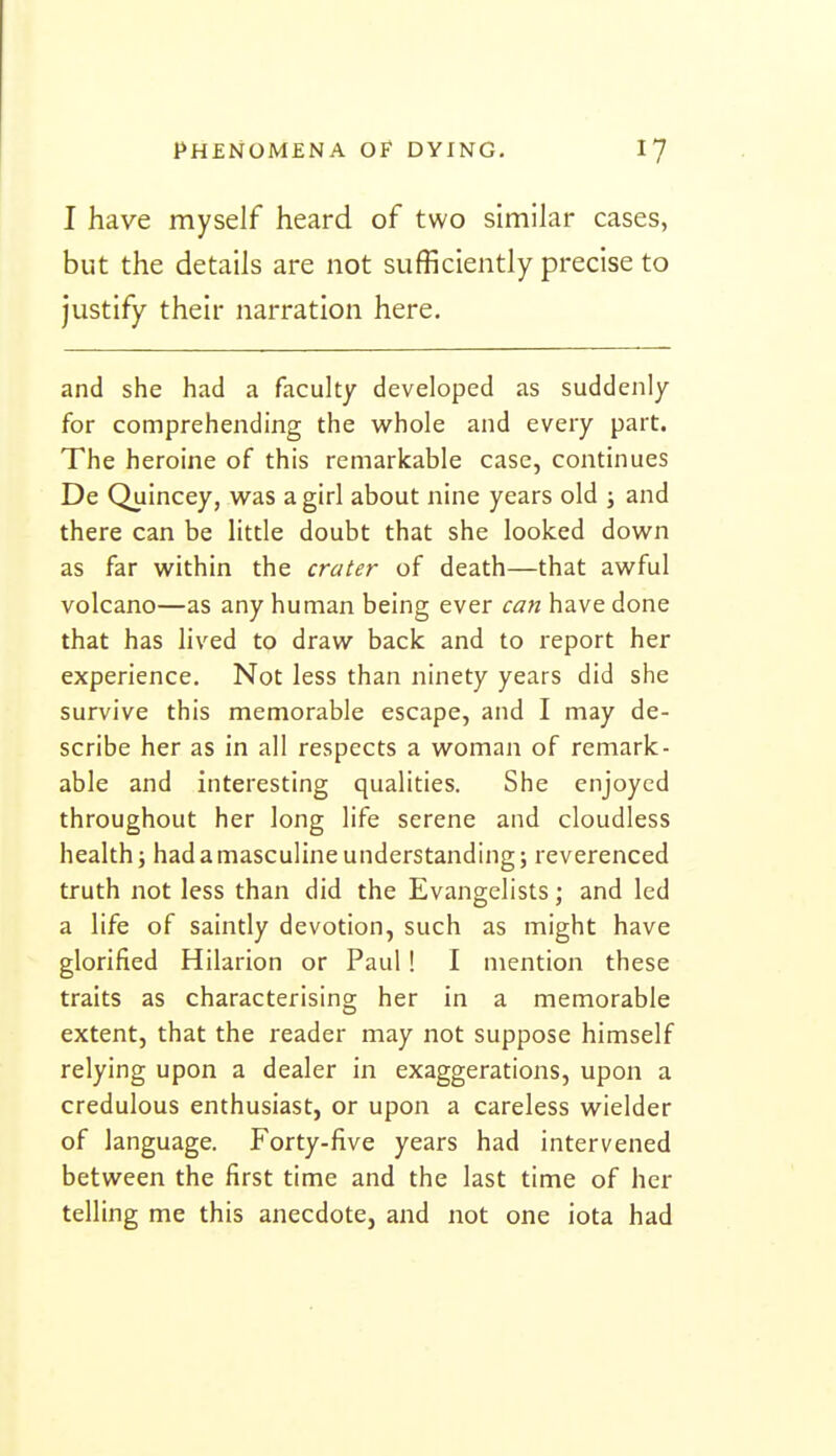 I have myself heard of two similar cases, but the details are not sufficiently precise to justify their narration here. and she had a faculty developed as suddenly for comprehending the whole and every part. The heroine of this remarkable case, continues De Quincey, vv^as a gid about nine years old j and there can be litde doubt that she looked down as far within the crater of death—that awful volcano—as any human being ever can have done that has lived to draw back and to report her experience. Not less than ninety years did she survive this memorable escape, and I may de- scribe her as in all respects a woman of remark- able and interesting qualities. She enjoyed throughout her long life serene and cloudless health i had a masculine understanding; reverenced truth not less than did the Evangelists; and led a life of saintly devotion, such as might have glorified Hilarion or Paul! I mention these traits as characterising her in a memorable extent, that the reader may not suppose himself relying upon a dealer in exaggerations, upon a credulous enthusiast, or upon a careless wielder of language. Forty-five years had intervened between the first time and the last time of her telling me this anecdote, and not one iota had