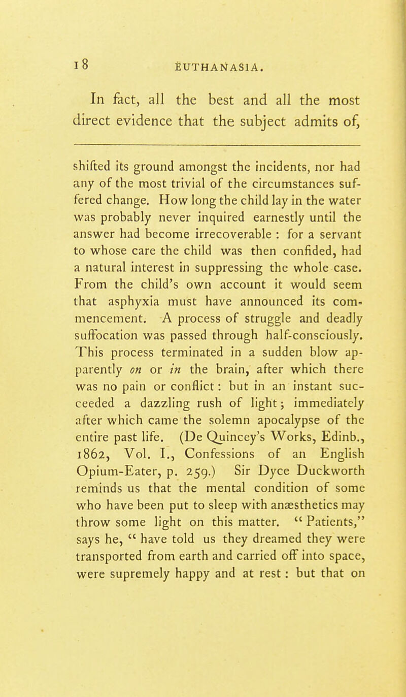 In fact, all the best and all the most direct evidence that the subject admits of. shifted its ground amongst the incidents, nor had any of the most trivial of the circumstances suf- fered change. How long the child lay in the water was probably never inquired earnestly until the answer had become irrecoverable : for a servant to whose care the child was then confided, had a natural interest in suppressing the whole case. From the child's own account it would seem that asphyxia must have announced its com- mencement, A process of struggle and deadly suffocation was passed through half-consciously. This process terminated in a sudden blow ap- parently on or in the brain, after which there was no pain or conflict: but in an instant suc- ceeded a dazzling rush of light; immediately after which came the solemn apocalypse of the entire past life. (De Quincey's Works, Edinb., 1862, Vol. I., Confessions of an English Opium-Eater, p. 259.) Sir Dyce Duckworth reminds us that the mental condition of some who have been put to sleep with anaesthetics may throw some light on this matter.  Patients, says he,  have told us they dreamed they were transported from earth and carried off into space, were supremely happy and at rest: but that on