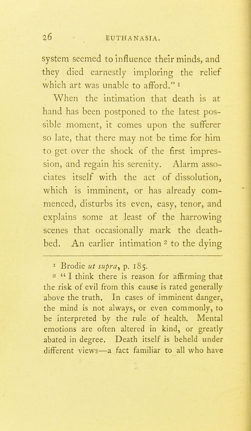 system seemed to influence their minds, and they died earnestly imploring the relief which art was unable to afford. ' When the intimation that death is at hand has been postponed to the latest pos- sible moment, it comes upon the sufferer so late, that there may not be time for him to get over the shock of the first impres- sion, and regain his serenity. Alarm asso- ciates itself with the act of dissolution, which is imminent, or has already com- menced, disturbs its even, easy, tenor, and explains some at least of the harrowing scenes that occasionally mark the death- bed. An earlier intimation - to the dying 1 Brodie ut supra^ p. 185. 2  I think there is reason for affirming that the risk of evil from this cause is rated generally above the truth. In cases of imminent danger, the mind is not always, or even commonly, to be interpreted by the rule of health. Mental emotions are often altered in kind, or greatly abated in degree. Death itself is beheld under different views—a fact familiar to all who have