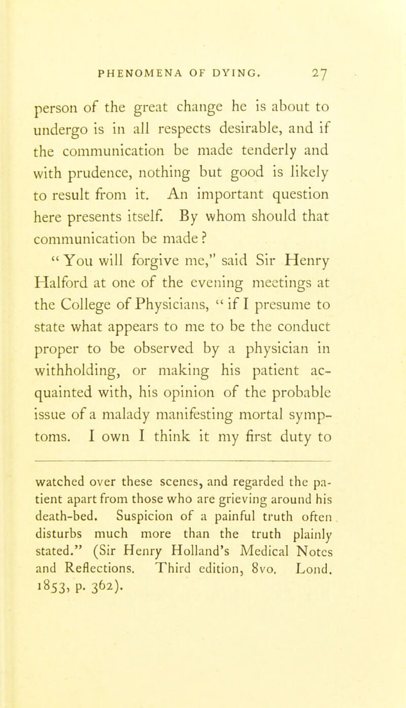 person of the great change he is about to undergo is in all respects desirable, and if the communication be made tenderly and with prudence, nothing but good is likely to result from it. An important question here presents itself By whom should that communication be made ?  You will forgive me, said Sir Henry Halford at one of the evening meetings at the College of Physicians,  if I presume to state what appears to me to be the conduct proper to be observed by a physician in withholding, or making his patient ac- quainted with, his opinion of the probable issue of a malady manifesting mortal symp- toms. I own I think it my first duty to watched over these scenes, and regarded the pa- tient apart from those who are grieving around his death-bed. Suspicion of a painful truth often disturbs much more than the truth plainly stated. (Sir Henry Holland's Medical Notes and Reflections. Third edition, 8vo. Lond. 1853, p. 362).