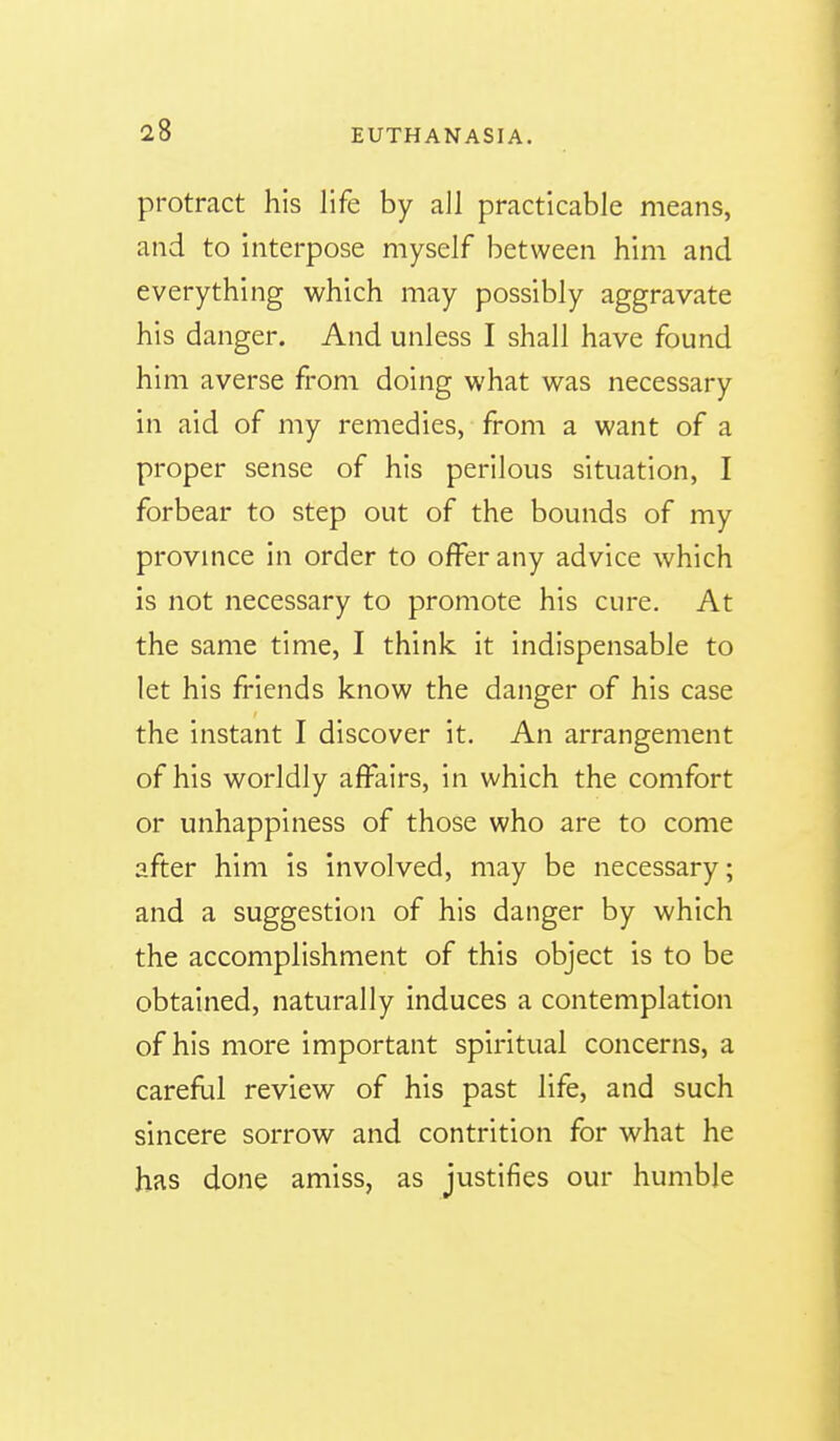 protract his life by all practicable means, and to interpose myself between him and everything which may possibly aggravate his danger. And unless I shall have found him averse from doing what was necessary in aid of my remedies, from a want of a proper sense of his perilous situation, I forbear to step out of the bounds of my province in order to offer any advice which is not necessary to promote his cure. At the same time, I think it indispensable to let his friends know the danger of his case the instant I discover it. An arrangement of his worldly affairs, in which the comfort or unhappiness of those who are to come after him is involved, may be necessary; and a suggestion of his danger by which the accomplishment of this object is to be obtained, naturally induces a contemplation of his more important spiritual concerns, a careflil review of his past life, and such sincere sorrow and contrition for what he has done amiss, as justifies our humble