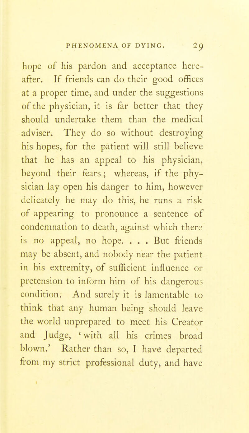 hope of his pardon and acceptance here- after. If friends can do their good offices at a proper time, and under the suggestions of the physician, it is far better that they should undertake them than the medical adviser. They do so without destroying his hopes, for the patient will still believe that he has an appeal to his physician, beyond their fears; whereas, if the phy- sician lay open his danger to him, however delicately he may do this, he runs a risk of appearing to pronounce a sentence of condemnation to death, against which there is no appeal, no hope. . . . But friends may be absent, and nobody near the patient in his extremity, of sufficient influence or pretension to inform him of his dangerous condition. And surely it is lamentable to think that any human being should leave the world unprepared to meet his Creator and Judge, ' with all his crimes broad blown.' Rather than so, I have departed from my strict professional duty, and have
