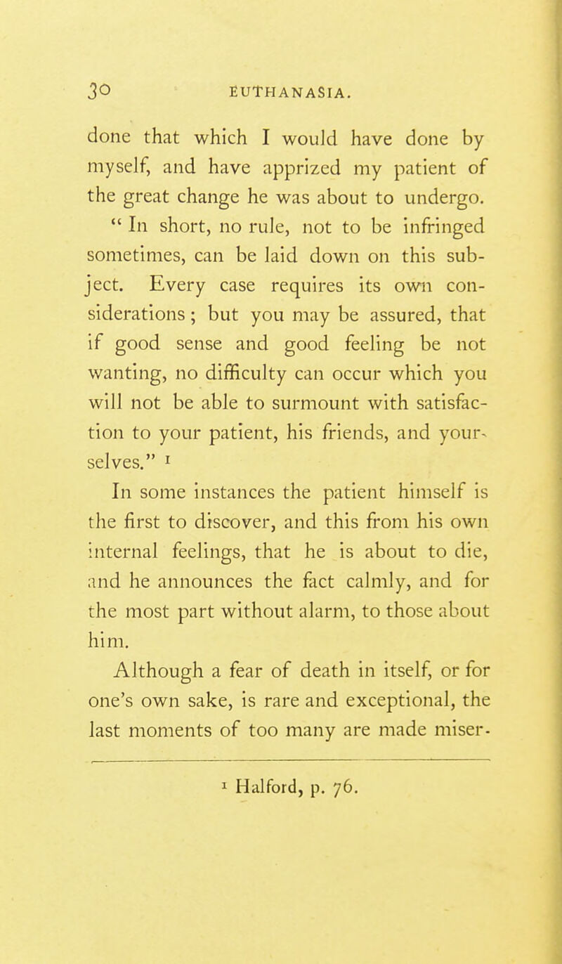 done that which I would have done by myself, and have apprized my patient of the great change he was about to undergo. *' In short, no rule, not to be infringed sometimes, can be laid down on this sub- ject. Every case requires its own con- siderations ; but you may be assured, that if good sense and good feeling be not wanting, no difficulty can occur which you will not be able to surmount with satisfac- tion to your patient, his friends, and your^ selves. I In some instances the patient himself is the first to discover, and this from his own internal feelings, that he is about to die, and he announces the fact calmly, and for the most part without alarm, to those about him. Although a fear of death in itself, or for one's own sake, is rare and exceptional, the last moments of too many are made miser-