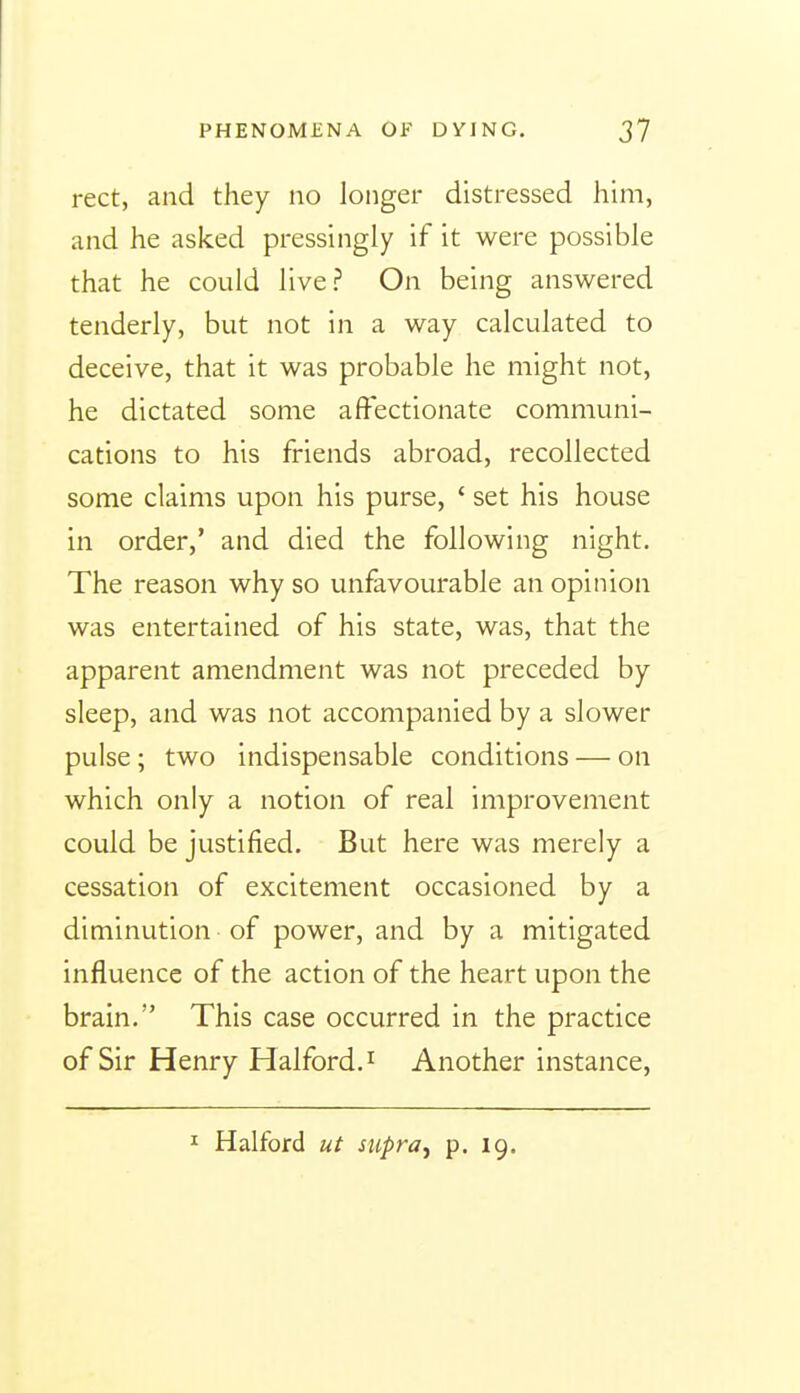 rect, and they no longer distressed him, and he asked pressingly if it were possible that he could live? On being answered tenderly, but not in a way calculated to deceive, that it was probable he might not, he dictated some affectionate communi- cations to his friends abroad, recollected some claims upon his purse, ' set his house in order,' and died the following night. The reason why so unfavourable an opinion was entertained of his state, was, that the apparent amendment was not preceded by sleep, and was not accompanied by a slower pulse ; two indispensable conditions — on which only a notion of real improvement could be justified. But here was merely a cessation of excitement occasioned by a diminution of power, and by a mitigated influence of the action of the heart upon the brain. This case occurred in the practice of Sir Henry Halford.^ Another instance. I Halford ut supra, p. 19.