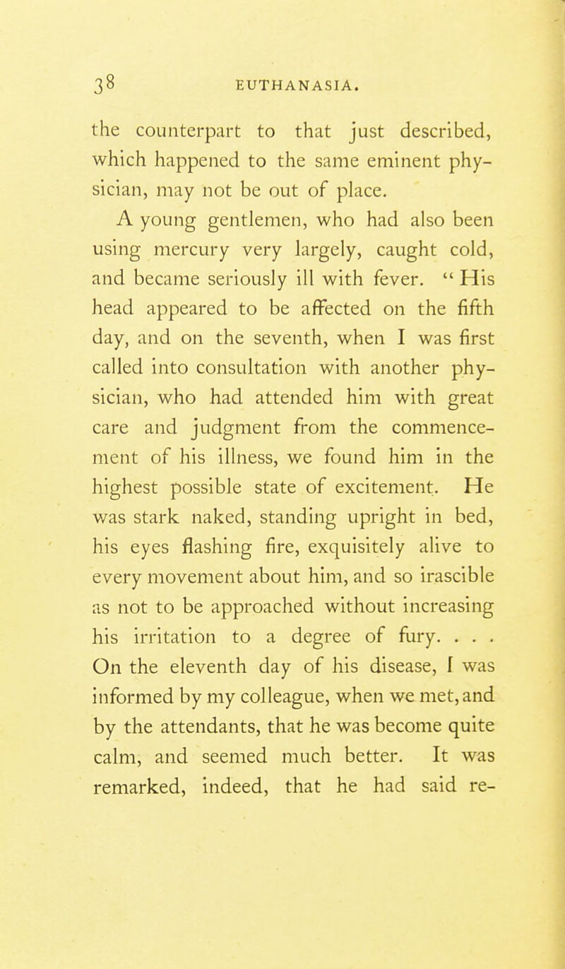 the counterpart to that just described, which happened to the same eminent phy- sician, may not be out of place. A young gentlemen, who had also been using mercury very largely, caught cold, and became seriously ill with fever.  His head appeared to be affected on the fifth day, and on the seventh, when I was first called into consultation with another phy- sician, who had attended him with great care and judgment from the commence- ment of his illness, we found him in the highest possible state of excitement. He was stark naked, standing upright in bed, his eyes flashing fire, exquisitely alive to every movement about him, and so irascible as not to be approached without increasing his irritation to a degree of fury. . . . On the eleventh day of his disease, I was informed by my colleague, when we met, and by the attendants, that he was become quite calm, and seemed much better. It was remarked, indeed, that he had said re-