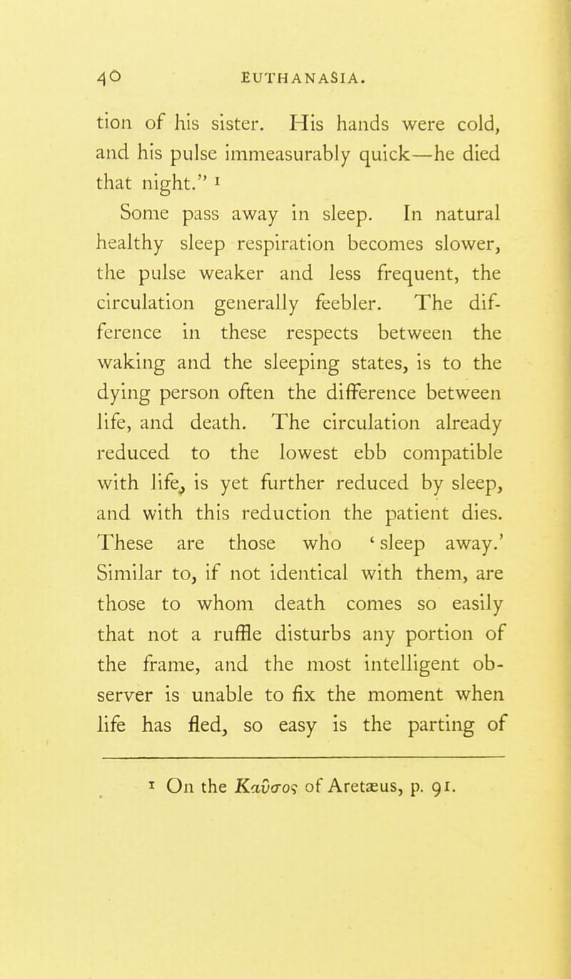 tion of his sister. His hands were cold, and his pulse immeasurably quick—he died that night. ^ Some pass away in sleep. In natural healthy sleep respiration becomes slower, the pulse weaker and less frequent, the circulation generally feebler. The dif- ference in these respects between the waking and the sleeping states, is to the dying person often the difference between life, and death. The circulation already reduced to the lowest ebb compatible with lifcj is yet further reduced by sleep, and with this reduction the patient dies. These are those who ' sleep away.' Similar to, if not identical with them, are those to whom death comes so easily that not a ruffle disturbs any portion of the frame, and the most intelligent ob- server is unable to fix the moment when life has fled, so easy is the parting of I On the Kaucro? of Aretsus, p. 91.