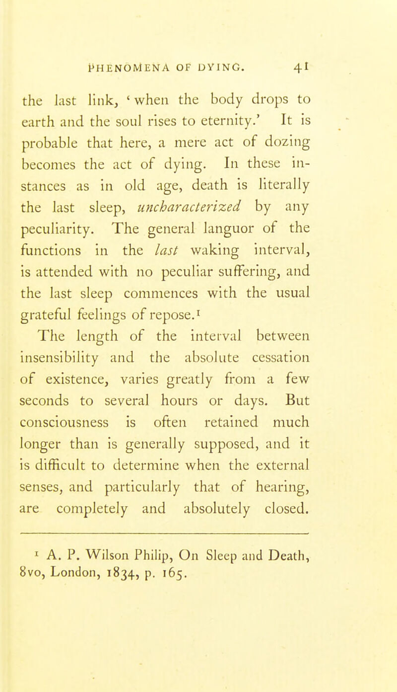 the last link, ' when the body drops to earth and the soul rises to eternity.' It is probable that here, a mere act of dozing becomes the act of dying. In these in- stances as in old age, death is literally the last sleep, uncharacterized by any peculiarity. The general languor of the functions in the last waking interval, is attended with no peculiar suffering, and the last sleep commences with the usual grateful feelings of repose. ^ The length of the interval between insensibility and the absolute cessation of existence, varies greatly from a few seconds to several hours or days. But consciousness is often retained much longer than is generally supposed, and it is difficult to determine when the external senses, and particularly that of hearing, are completely and absolutely closed. I A. P. Wilson Philip, On Sleep and Death, 8vo, London, 1834, p. 165.