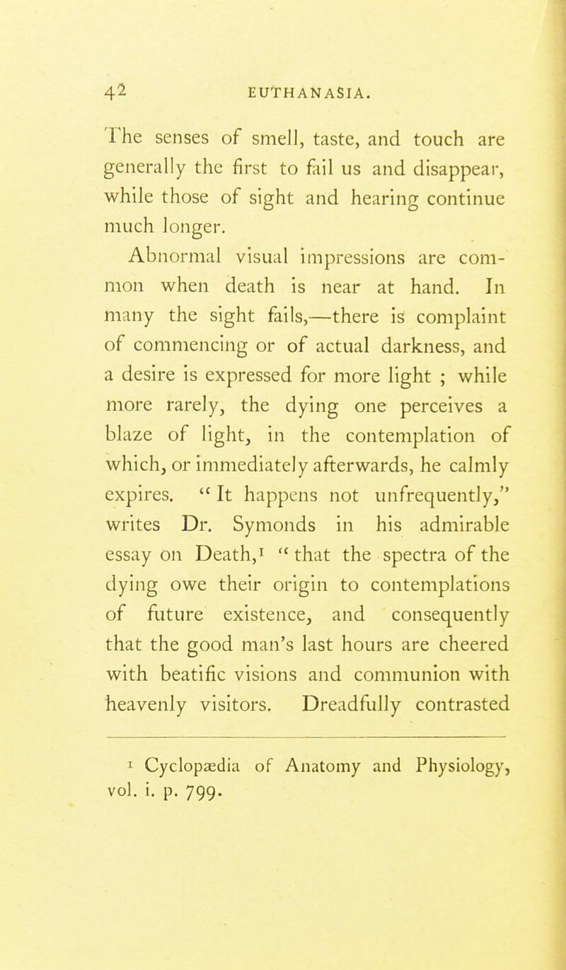 The senses of smeJl, taste, and touch are generally the first to fail us and disappear, while those of sight and hearing continue much longer. Abnormal visual impressions are com- mon when death is near at hand. In many the sight fails,—there is complaint of commencing or of actual darkness, and a desire is expressed for more light ; while more rarely, the dying one perceives a blaze of light, in the contemplation of which, or immediately afterwards, he calmly expires.  It happens not unfrequently, writes Dr. Symonds in his admirable essay on Death,' that the spectra of the dying owe their origin to contemplations of future existence, and consequently that the good man's last hours are cheered with beatific visions and communion with heavenly visitors. Dreadfully contrasted I CyclopEedia of Anatomy and Physiology, vol. i, p. 799.