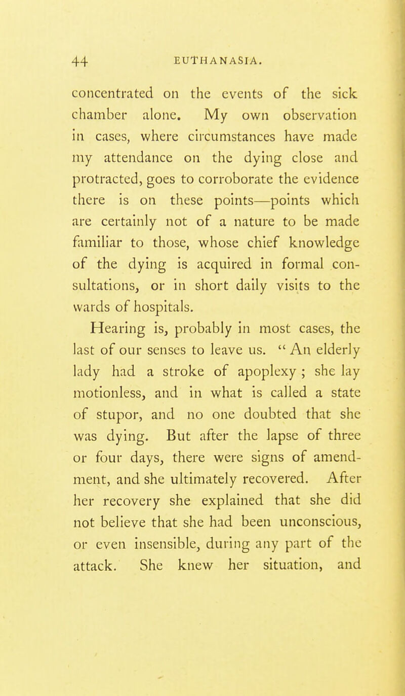 concentrated on the events of the sick chamber alone. My own observation in cases, where circumstances have made my attendance on the dying close and protracted, goes to corroborate the evidence there is on these points—points which are certainly not of a nature to be made familiar to those, whose chief knowledge of the dying is acquired in formal con- sultations, or in short daily visits to the wards of hospitals. Hearing is, probably in most cases, the last of our senses to leave us.  An elderly lady had a stroke of apoplexy ; she lay motionless, and in what is called a state of stupor, and no one doubted that she was dying. But after the lapse of three or four days, there were signs of amend- ment, and she ultimately recovered. After her recovery she explained that she did not believe that she had been unconscious, or even insensible, during any part of the attack. She knew her situation, and