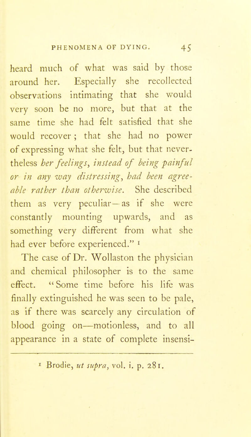 heard much of what was said by those around her. Especially she recollected observations intimating that she would very soon be no more, but that at the same time she had felt satisfied that she would recover; that she had no power of expressing what she felt, but that never- theless her feelings^ instead of being painful or in any zvay distressing^ had been agree- able rather than otherwise. She described them as very peculiar- as if she were constantly mounting upwards, and as something very different from what she had ever before experienced. ^ The case of Dr. Wollaston the physician and chemical philosopher is to the same effect.  Some time before his life was finally extinguished he was seen to be pale, as if there was scarcely any circulation of blood going on—motionless, and to all appearance in a state of complete insensi- I Brodie, ut supra, vol. i. p. 281.