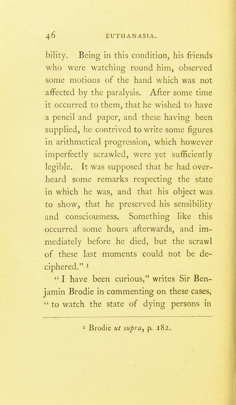 bility. Being in this condition, his friends who were watching round him, observed some motions of the hand which was not affected by the paralysis. After some time it occurred to them, that he wished to have a pencil and paper, and these having been supplied, he contrived to write some figures in arithmetical progression, which however imperfectly scrawled, were yet sufficiently legible. It was supposed that he had over- heard some remarks respecting the state in which he was, and that his object was to show, that he preserved his sensibility and consciousness. Something like this occurred some hours afterwards, and im- mediately before he died, but the scrawl of these last moments could not be de- ciphered. I  I have been curious, writes Sir Ben- jamin Brodie in commenting on these cases,  to watch the state of dying persons in I Brodie ut supfa^ p. 182.