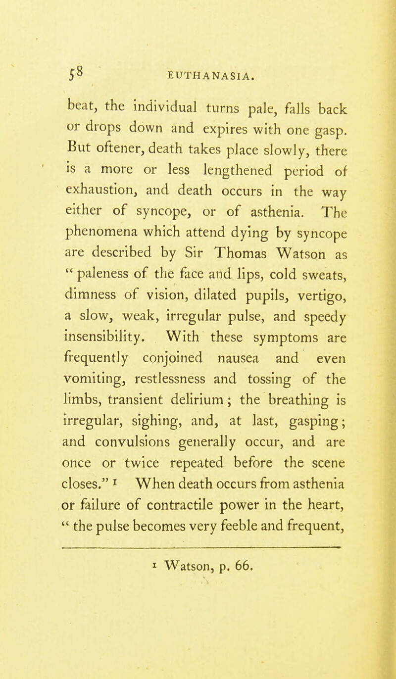 beat, the individual turns pale, falls back or drops down and expires with one gasp. But oftener, death takes place slowly, there is a more or less lengthened period of exhaustion, and death occurs in the way either of syncope, or of asthenia. The phenomena which attend dying by syncope are described by Sir Thomas Watson as  paleness of the face and lips, cold sweats, dimness of vision, dilated pupils, vertigo, a slow, weak, irregular pulse, and speedy insensibility. With these symptoms are frequently conjoined nausea and even vomiting, restlessness and tossing of the limbs, transient delirium; the breathing is irregular, sighing, and, at last, gasping; and convulsions generally occur, and are once or twice repeated before the scene closes. I When death occurs from asthenia or failure of contractile power in the heart,  the pulse becomes very feeble and frequent.
