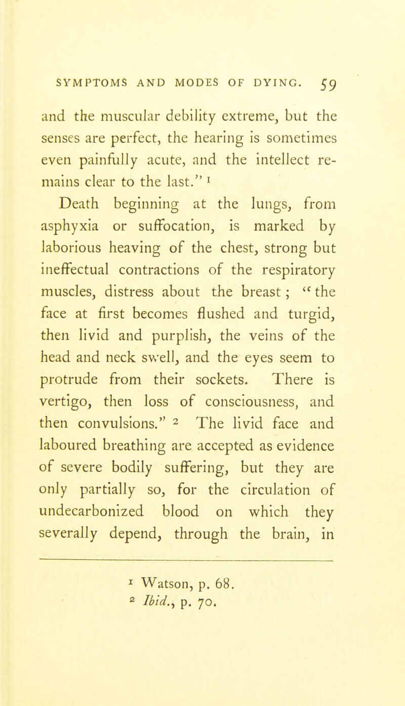 and the muscular debility extreme, but the senses are perfect, the hearing is sometimes even painfully acute, and the intellect re- mains clear to the last. ' Death beginning at the lungs, from asphyxia or suffocation, is marked by laborious heaving of the chest, strong but ineffectual contractions of the respiratory muscles, distress about the breast;  the face at first becomes flushed and turgid, then livid and purplish, the veins of the head and neck swell, and the eyes seem to protrude from their sockets. There is vertigo, then loss of consciousness, and then convulsions. ^ The livid face and laboured breathing are accepted as evidence of severe bodily suffering, but they are only partially so, for the circulation of undecarbonized blood on w^hich they severally depend, through the brain, in 1 Watson, p. 68. 2 Ibid.y p. 70.